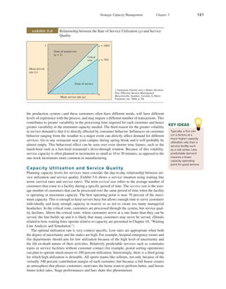 Strategic Capacity Management Chapter 5 121
jac66107_ch05_110-129.indd 121 01/11/17 11:55 AM
the production system—and these customers often have different needs, will have different
levels of experience with the process, and may require a different number of transactions. This
contributes to greater variability in the processing time required for each customer and hence
greater variability in the minimum capacity needed. The third reason for the greater volatility
in service demand is that it is directly affected by consumer behavior. Influences on customer
behavior ranging from the weather to a major event can directly affect demand for different
services. Go to any restaurant near your campus during spring break and it will probably be
almost empty. This behavioral effect can be seen over even shorter time frames, such as the
lunch-hour rush at a fast-food restaurant’s drive-through window. Because of this volatility,
service capacity is often planned in increments as small as 10 to 30 minutes, as opposed to the
one-week increments more common in manufacturing.
Capacity Utilization and Service Quality
Planning capacity levels for services must consider the day-to-day relationship between ser-
vice utilization and service quality. Exhibit 5.6 shows a service situation using waiting line
terms (arrival rates and service rates). The term arrival rate refers to the average number of
customers that come to a facility during a specific period of time. The service rate is the aver-
age number of customers that can be processed over the same period of time when the facility
is operating at maximum capacity. The best operating point is near 70 percent of the maxi-
mum capacity. This is enough to keep servers busy but allows enough time to serve customers
individually and keep enough capacity in reserve so as not to create too many managerial
headaches. In the critical zone, customers are processed through the system, but service qual-
ity declines. Above the critical zone, where customers arrive at a rate faster than they can be
served, the line builds up and it is likely that many customers may never be served. (Details
related to how waiting lines operate relative to capacity are presented in Chapter 10, “Waiting
Line Analysis and Simulation.”)
The optimal utilization rate is very context specific. Low rates are appropriate when both
the degree of uncertainty and the stakes are high. For example, hospital emergency rooms and
fire departments should aim for low utilization because of the high level of uncertainty and
the life-or-death nature of their activities. Relatively predictable services such as commuter
trains or service facilities without customer contact (for example, postal sorting operations)
can plan to operate much nearer to 100 percent utilization. Interestingly, there is a third group
for which high utilization is desirable. All sports teams like sellouts, not only because of the
virtually 100 percent contribution margin of each customer, but because a full house creates
an atmosphere that pleases customers, motivates the home team to perform better, and boosts
future ticket sales. Stage performances and bars share this phenomenon.
Typically, a firm can
run a factory at a
much higher capacity
utilization rate than a
service facility such
as a call center. Less
predictable demand
requires a lower
capacity operating
point for good service.
KEY IDEAS
Mean arrival
rate (λ)
Zone of nonservice
(μ  λ)
Critical
zone
Zone of service
Mean service rate (μ)
ρ = 100%
ρ = 70%
μ
λ
Relationship between the Rate of Service Utilization (ρ) and Service
Quality
exhibit 5.6
J. Haywood–Farmer and J. Nollet, Services
Plus: Effective Service Managment
(Boucherville, Quebec, Canada: G. Morin
Publisher Ltd., 1991), p. 59.
Final PDF to printer
 
