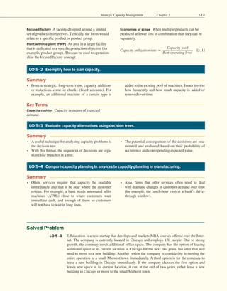 Strategic Capacity Management Chapter 5 123
Focused factory A facility designed around a limited
set of production objectives. Typically, the focus would
relate to a specific product or product group.
Plant within a plant (PWP) An area in a larger facility
that is dedicated to a specific production objective (for
example, product group). This can be used to operation-
alize the focused factory concept.
Economies of scope When multiple products can be
produced at lower cost in combination than they can be
separately.
​
​
Capacity utilization rate = ​
Capacity used
  
______________
  
Best operating level
​
​ ​
​
​​
​
[5.1]​
​
LO 5–2 Exemplify how to plan capacity.
∙ From a strategic, long-term view, capacity additions
or reductions come in chunks (fixed amounts). For
example, an additional machine of a certain type is
added to the existing pool of machines. Issues involve
how frequently and how much capacity is added or
removed over time.
Summary
Key Terms
Capacity cushion Capacity in excess of expected
demand.
LO 5–3 Evaluate capacity alternatives using decision trees.
∙ A useful technique for analyzing capacity problems is
the decision tree.
∙ With this format, the sequences of decisions are orga-
nized like branches in a tree.
∙ The potential consequences of the decisions are enu-
merated and evaluated based on their probability of
occurrence and corresponding expected value.
Summary
LO 5–4 Compare capacity planning in services to capacity planning in manufacturing.
∙ Often, services require that capacity be available
immediately and that it be near where the customer
resides. For example, a bank needs automated teller
machines (ATMs) close to where customers want
immediate cash, and enough of them so customers
will not have to wait in long lines.
∙ Also, firms that offer services often need to deal
with dramatic changes in customer demand over time
(for example, the lunch-hour rush at a bank’s drive-
through window).
Summary
Solved Problem
E-Education is a new startup that develops and markets MBA courses offered over the Inter-
net. The company is currently located in Chicago and employs 150 people. Due to strong
growth, the company needs additional office space. The company has the option of leasing
additional space at its current location in Chicago for the next two years, but after that will
need to move to a new building. Another option the company is considering is moving the
entire operation to a small Midwest town immediately. A third option is for the company to
lease a new building in Chicago immediately. If the company chooses the first option and
leases new space at its current location, it can, at the end of two years, either lease a new
building in Chicago or move to the small Midwest town.
LO 5–3
 