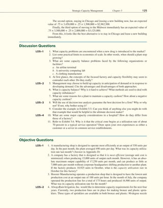 Strategic Capacity Management Chapter 5 125
The second option, staying in Chicago and leasing a new building now, has an expected
value of .75 × 3,450,000 + .25 × 1,500,000 = $2,962,500.
Finally, the third option of moving to the Midwest immediately has an expected value of
.75 × 3,500,000 + .25 × 2,000,000 = $3,125,000.
From this, it looks like the best alternative is to stay in Chicago and lease a new building
immediately.
Discussion Questions
	  1. What capacity problems are encountered when a new drug is introduced to the market?
	  2. List some practical limits to economies of scale. In other words, when should a plant stop
growing?
	 3. What are some capacity balance problems faced by the following organizations or
facilities?
a. An airline terminal
b. A university computing lab
c. A clothing manufacturer
	  4. At first glance, the concepts of the focused factory and capacity flexibility may seem to
contradict each other. Do they really?
	  5. Management may choose to build up capacity in anticipation of demand or in response to
developing demand. Cite the advantages and disadvantages of both approaches.
	  6. What is capacity balance? Why is it hard to achieve? What methods are used to deal with
capacity imbalances?
	  7. What are some reasons for a plant to maintain a capacity cushion? How about a negative
capacity cushion?
	  8. Will the use of decision tree analysis guarantee the best decision for a firm? Why or why
not? If not, why bother using it?
	  9. Consider the example in Exhibit 5.5. Can you think of anything else you might do with
that example that would be helpful to the ultimate decision maker?
10. What are some major capacity considerations in a hospital? How do they differ from
those of a factory?
11. Refer to Exhibit 5.6. Why is it that the critical zone begins at a utilization rate of about
70 percent in a typical service operation? Draw upon your own experiences as either a
customer or a server in common service establishments.
LO5–1
LO5–2
LO5–3
LO5–4
Objective Questions
1. A manufacturing shop is designed to operate most efficiently at an output of 550 units per
day. In the past month, the plant averaged 490 units per day. What was its capacity utiliza-
tion rate last month? (Answer in Appendix D)
2. A company has a factory that is designed so that it is most efficient (average unit cost is
minimized) when producing 15,000 units of output each month. However, it has an abso-
lute maximum output capability of 17,250 units per month, and can produce as little as
7,000 units per month without corporate headquarters shifting production to another plant.
If the factory produces 10,925 units in October, what is the capacity utilization rate in
October for this factory?
3. Hoosier Manufacturing operates a production shop that is designed to have the lowest unit
production cost at an output rate of 100 units per hour. In the month of July, the company
operated the production line for a total of 175 hours and produced 16,900 units of output.
What was its capacity utilization rate for the month?
4. AlwaysRain Irrigation, Inc. would like to determine capacity requirements for the next four
years. Currently, two production lines are in place for making bronze and plastic sprin-
klers. Three types of sprinklers are available in both bronze and plastic: 90-degree nozzle
LO5–1
LO5–2
 