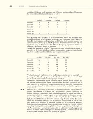 126 Section 1 Strategy, Products, and Capacity
sprinklers, 180-degree nozzle sprinklers, and 360-degree nozzle sprinklers. Management
has forecast demand for the next four years as follows.
Yearly Demand
1 (in 000s) 2 (in 000s) 3 (in 000s) 4 (in 000s)
Plastic 90 32 44 55 56
Plastic 180 15 16 17 18
Plastic 360 50 55 64 67
Bronze 90 11 15 18 23
Bronze 180 6 5 6 9
Bronze 360 15 16 17 20
Yearly Demand
1 (in 000s) 2 (in 000s) 3 (in 000s) 4 (in 000s)
Plastic 90 32 44 55 56
Plastic 180 15 16 17 18
Plastic 360 50 55 64 67
Bronze 90 7 8 9 10
Bronze 180 3 4 5 6
Bronze 360 11 12 15 18
		 Both production lines can produce all the different types of nozzles. The bronze machines
needed for the bronze sprinklers require two operators and can produce up to 12,000 sprin-
klers. The plastic injection molding machine needed for the plastic sprinklers requires four
operators and can produce up to 200,000 sprinklers. Three bronze machines and only one
injection molding machine are available. What are the capacity requirements for the next
four years? (Assume that there is no learning.)
5. Suppose that AlwaysRain Irrigation’s marketing department will undertake an intense ad
campaign for the bronze sprinklers, which are more expensive but also more durable than
the plastic ones. Forecast demand for the next four years is as follows.
		 What are the capacity implications of the marketing campaign (assume no learning)?
6. In anticipation of the ad campaign, AlwaysRain bought an additional bronze machine. Will
this be enough to ensure that adequate capacity is available?
7. Suppose that operators have enough training to operate both the bronze machines and
the injection molding machine for the plastic sprinklers. Currently, AlwaysRain has 10
such employees. In anticipation of the ad campaign described in problem 5, management
approved the purchase of two additional bronze machines. What are the labor requirement
implications?
8. Expando, Inc. is considering the possibility of building an additional factory that would
produce a new addition to its product line. The company is currently considering two
options. The first is a small facility that it could build at a cost of $6 million. If demand for
new products is low, the company expects to receive $10 million in discounted revenues
(present value of future revenues) with the small facility. On the other hand, if demand is
high, it expects $12 million in discounted revenues using the small facility. The second
option is to build a large factory at a cost of $9 million. Were demand to be low, the com-
pany would expect $10 million in discounted revenues with the large plant. If demand is
high, the company estimates that the discounted revenues would be $14 million. In either
case, the probability of demand being high is .40, and the probability of it being low is
.60. Not constructing a new factory would result in no additional revenue being generated
because the current factories cannot produce these new products. Construct a decision tree
to help Expando make the best decision. (Answer in Appendix D)
LO5–3
 