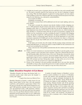 Strategic Capacity Management Chapter 5 127
	  9. A builder has located a piece of property that she would like to buy and eventually build
on. The land is currently zoned for four homes per acre, but she is planning to request
new zoning. What she builds depends on approval of zoning requests and your analysis
of this problem to advise her. With her input and your help, the decision process has been
reduced to the following costs, alternatives, and probabilities:
		   Cost of land: $2 million
		   Probability of rezoning: .60
		   If the land is rezoned, there will be additional costs for new roads, lighting, and so on,
of $1 million.
		   If the land is rezoned, the contractor must decide whether to build a shopping cen-
ter or 1,500 apartments that the tentative plan shows would be possible. If she builds a
shopping center, there is a 70 percent chance that she can sell the shopping center to a
large department store chain for $4 million over her construction cost, which excludes the
land; and there is a 30 percent chance that she can sell it to an insurance company for $5
million over her construction cost (also excluding the land). If, instead of the shopping
center, she decides to build the 1,500 apartments, she places probabilities on the profits
as follows: There is a 60 percent chance that she can sell the apartments to a real estate
investment corporation for $3,000 each over her construction cost; there is a 40 percent
chance that she can get only $2,000 each over her construction cost. (Both exclude the
land cost.)
		   If the land is not rezoned, she will comply with the existing zoning restrictions and
simply build 600 homes, on which she expects to make $4,000 over the construction cost
on each one (excluding the cost of land).
		   Draw a decision tree of the problem and determine the best solution and the expected
net profit.
10. Owners of a local restaurant are concerned about their ability to provide quality service
as they continue to grow and attract more customers. They have collected data from Fri-
day and Saturday nights, their busiest times of the week. During these time periods, about
75 customers arrive per hour for service. Given the number of tables and chairs, and the
typical time it takes to serve a customer, the owners estimate they can serve, on average,
about 100 customers per hour. During these nights, are they in the zone of service, the
critical zone, or the zone of nonservice? (Answer in Appendix D)
11. Owners of the restaurant in the prior problem anticipate that in one year their demand
will double as long as they can provide good service to their customers. How much will
they have to increase their service capacity to stay out of the critical zone?
LO5–4
“Shouldice Hospital, the house that hernias built, is a
converted country estate which gives the hospital ‘a
country club’ appeal.”
A quote from American Medical News
Shouldice Hospital in Canada is widely known for one
thing—hernia repair! In fact, that is the only operation
it performs, and it performs a great many of them. Over
the past two decades this small 90-bed hospital has aver-
aged 7,000 operations annually. Last year, it had a record
year and performed nearly 7,500 operations. Patients’
ties to Shouldice do not end when they leave the hospital.
Every year, the gala Hernia Reunion dinner (with com-
plimentary hernia inspection) draws in over 1,000 former
patients, some of whom have been attending the event for
over 30 years.
A number of notable features in Shouldice’s service
delivery system contribute to its success: (1) Shouldice
accepts only patients with uncomplicated external her-
nias, and uses a superior technique developed for this
type of hernia by Dr. Shouldice during World War II.
(2) Patients are subject to early ambulation, which pro-
motes healing. (Patients literally walk off the operating
table and engage in light exercise throughout their stay,
which lasts only three days.) (3) Its country club atmo-
sphere, gregarious nursing staff, and built-in socializing
make a surprisingly pleasant experience out of an inher-
ently unpleasant medical problem. Regular times are set
aside for tea, cookies, and socializing. All patients are
paired up with a roommate with a similar background
and interests.
Case: Shouldice Hospital—A Cut Above
 