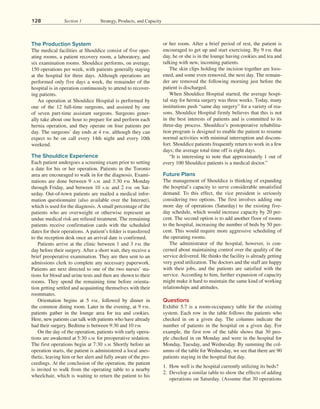 128 Section 1 Strategy, Products, and Capacity
The Production System
The medical facilities at Shouldice consist of five oper-
ating rooms, a patient recovery room, a laboratory, and
six examination rooms. Shouldice performs, on average,
150 operations per week, with patients generally staying
at the hospital for three days. Although operations are
performed only five days a week, the remainder of the
hospital is in operation continuously to attend to recover-
ing patients.
An operation at Shouldice Hospital is performed by
one of the 12 full-time surgeons, and assisted by one
of seven part-time assistant surgeons. Surgeons gener­
ally take about one hour to prepare for and perform each
hernia operation, and they operate on four patients per
day. The surgeons’ day ends at 4 P.M., although they can
expect to be on call every 14th night and every 10th
weekend.
The Shouldice Experience
Each patient undergoes a screening exam prior to setting
a date for his or her operation. Patients in the Toronto
area are encouraged to walk in for the diagnosis. Exami-
nations are done between 9 A.M. and 3:30 P.M. Monday
through Friday, and between 10 A.M. and 2 P.M. on Sat-
urday. Out-of-town patients are mailed a medical infor-
mation questionnaire (also available over the Internet),
which is used for the diagnosis. A small percentage of the
patients who are overweight or otherwise represent an
undue medical risk are refused treatment. The remaining
patients receive confirmation cards with the scheduled
dates for their operations. A patient’s folder is transferred
to the reception desk once an arrival date is confirmed.
Patients arrive at the clinic between 1 and 3 P.M. the
day before their surgery. After a short wait, they receive a
brief preoperative examination. They are then sent to an
admissions clerk to complete any necessary paperwork.
Patients are next directed to one of the two nurses’ sta-
tions for blood and urine tests and then are shown to their
rooms. They spend the remaining time before orienta-
tion getting settled and acquainting themselves with their
roommates.
Orientation begins at 5 P.M., followed by dinner in
the common dining room. Later in the evening, at 9 P.M.,
patients gather in the lounge area for tea and cookies.
Here, new patients can talk with patients who have already
had their surgery. Bedtime is between 9:30 and 10 P.M.
On the day of the operation, patients with early opera-
tions are awakened at 5:30 A.M. for preoperative sedation.
The first operations begin at 7:30 A.M. Shortly before an
operation starts, the patient is administered a local anes-
thetic, leaving him or her alert and fully aware of the pro-
ceedings. At the conclusion of the operation, the patient
is invited to walk from the operating table to a nearby
wheelchair, which is waiting to return the patient to his
or her room. After a brief period of rest, the patient is
encouraged to get up and start exercising. By 9 P.M. that
day, he or she is in the lounge having cookies and tea and
talking with new, incoming patients.
The skin clips holding the incision together are loos-
ened, and some even removed, the next day. The remain-
der are removed the following morning just before the
patient is discharged.
When Shouldice Hospital started, the average hospi-
tal stay for hernia surgery was three weeks. Today, many
institutions push “same day surgery” for a variety of rea-
sons. Shouldice Hospital firmly believes that this is not
in the best interests of patients and is committed to its
three-day process. Shouldice’s postoperative rehabilita-
tion program is designed to enable the patient to resume
normal activities with minimal interruption and discom-
fort. Shouldice patients frequently return to work in a few
days; the average total time off is eight days.
“It is interesting to note that approximately 1 out of
every 100 Shouldice patients is a medical doctor.”
Future Plans
The management of Shouldice is thinking of expanding
the hospital’s capacity to serve considerable unsatisfied
demand. To this effect, the vice president is seriously
considering two options. The first involves adding one
more day of operations (Saturday) to the existing five-
day schedule, which would increase capacity by 20 per-
cent. The second option is to add another floor of rooms
to the hospital, increasing the number of beds by 50 per-
cent. This would require more aggressive scheduling of
the operating rooms.
The administrator of the hospital, however, is con-
cerned about maintaining control over the quality of the
service delivered. He thinks the facility is already getting
very good utilization. The doctors and the staff are happy
with their jobs, and the patients are satisfied with the
service. According to him, further expansion of capacity
might make it hard to maintain the same kind of working
relationships and attitudes.
Questions
Exhibit 5.7 is a room-occupancy table for the existing
system. Each row in the table follows the patients who
checked in on a given day. The columns indicate the
number of patients in the hospital on a given day. For
example, the first row of the table shows that 30 peo-
ple checked in on Monday and were in the hospital for
Monday, Tuesday, and Wednesday. By summing the col-
umns of the table for Wednesday, we see that there are 90
patients staying in the hospital that day.
1. How well is the hospital currently utilizing its beds?
2. Develop a similar table to show the effects of adding
operations on Saturday. (Assume that 30 operations
 
