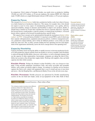 Strategic Capacity Management Chapter 5 113
In comparison, Volvo’s plant in Torslanda, Sweden, was nearly twice as productive, building
158,466 cars with 5,472 workers, or 29 cars per employee. By contrast, BMW AG’s Mini unit
made 174,000 vehicles at a single British plant with just 4,500 workers, or 39 cars per employee.
Capacity Focus
The concept of a focused factory holds that a production facility works best when it focuses
on a fairly limited set of production objectives. This means, for example, that a firm should
not expect to excel in every aspect of manufacturing performance: cost, quality, delivery
speed and reliability, changes in demand, and flexibility to adapt to new products. Rather, it
should select a limited set of tasks that contribute the most to corporate objectives. Typically,
the focused factory would produce a specific product or related group of products. A focused
factory allows capacity to be focused on producing those specific items.
The capacity focus concept can be operationalized through the mechanism of plant within
a plant—or PWP. A focused factory (Exhibit 5.1) may have several PWPs, each of which may
have separate suborganizations, equipment and process policies, workforce management poli-
cies, production control methods, and so forth, for different products—even if they are made
under the same roof. This, in effect, permits finding the best operating level for each depart-
ment of the organization and thereby carries the focus concept down to the operating level.
Capacity Flexibility
Capacity flexibility means having the ability to rapidly increase or decrease production levels,
or to shift production capacity quickly from one product or service to another. Such flexibility
is achieved through flexible plants, processes, and workers, as well as through strategies that
use the capacity of other organizations. Increasingly, companies are taking the idea of flex-
ibility into account as they design their supply chains. Working with suppliers, they can build
capacity into their whole systems.
Flexible Plants Perhaps the ultimate in plant flexibility is the zero-changeover-time
plant. Using movable equipment, knockdown walls, and easily accessible and reroutable
utilities, such a plant can quickly adapt to change. An analogy to a familiar service business
captures the flavor well: a plant with equipment that is easy to install and easy to tear down
and move—like the Ringling Bros. and Barnum & Bailey Circus in the old tent-circus days.
Flexible Processes Flexible processes are epitomized by flexible manufacturing
systems on the one hand and simple, easily set up equipment on the other. Both of these
Plant within a plant
(PWP)
An area in a larger
facility that is dedicated
to a specific production
objective (for example,
product group). This can be
used to operationalize the
focused factory concept.
This company needs to produce two different
products. Product A is high volume and
standard (there is no variation in how it is
made). Product B is low volume and needs
to be customized to each order. This plant is
divided into three distinct areas that operate
independently. The Product Line A area
is a high-volume assembly line designed
to produce A. B Machine Shop is an area
where custom parts are made for product B.
Assembly B is where product B is assembled
based on each customer order. This factory,
with its plants within a plant, can operate more
efficiently than if both products were made
with a single common production process.
Product Line A
Assembly
– High Volume
– Low Variety
– Low Skill
– Low Volume
– High Variety
– High Skill
B
Machine Shop
Product Line B
Assembly
Focused Factories—Plant within a Plant
exhibit 5.1
Focused factory
A facility designed around
a limited set of production
objectives. Typically, the
focus would relate to a
specific product or product
group.
 