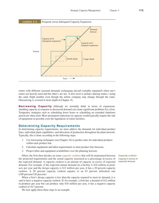 Strategic Capacity Management Chapter 5 115
routes with different seasonal demands exchanging aircraft (suitably repainted) when one’s
routes are heavily used and the other’s are not. A new twist is airlines sharing routes—using
the same flight number even though the airline company may change through the route.
Outsourcing is covered in more depth in Chapter 16.
Decreasing Capacity Although we normally think in terms of expansions,
shedding capacity in response to decreased demand can create significant problems for a firm.
Temporary strategies such as scheduling fewer hours or scheduling an extended shutdown
period are often used. More permanent reductions in capacity would typically require the sale
of equipment or possibly even the liquidation of entire facilities.
Determining Capacity Requirements
In determining capacity requirements, we must address the demands for individual product
lines, individual plant capabilities, and allocation of production throughout the plant network.
Typically, this is done according to the following steps:
1. Use forecasting techniques (see Chapter 18) to predict sales for individual products
within each product line.
2. Calculate equipment and labor requirements to meet product line forecasts.
3. Project labor and equipment availabilities over the planning horizon.
Often, the firm then decides on some capacity cushion that will be maintained between
the projected requirements and the actual capacity measured as a percentage in excess of
the expected demand. A capacity cushion is an amount of capacity in excess of expected
demand. For example, if the expected annual demand on a facility is $10 million in prod-
ucts per year and the design capacity is $12 million per year, it has a 20 percent capacity
­
cushion. A 20 percent capacity cushion equates to an 83 percent utilization rate
(100 ­
percent/120 percent).
When a firm’s design capacity is less than the capacity required to meet its demand, it is
said to have a negative capacity cushion. If, for example, a firm has a demand of $12 million
in products per year but can produce only $10 million per year, it has a negative capacity
cushion of 16.7 percent.
We now apply these three steps to an example.
Capacity cushion
Capacity in excess of
expected demand.
Volume
Capacity level
(infrequent expansion)
Years
Capacity level
(frequent expansion)
Small chunk Large chunk
Demand
forecast
Frequent versus Infrequent Capacity Expansion
exhibit 5.2
 