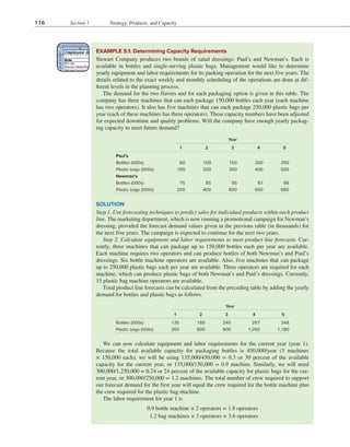 116 Section 1 Strategy, Products, and Capacity
EXAMPLE 5.1: Determining Capacity Requirements
Stewart Company produces two brands of salad dressings: Paul’s and Newman’s. Each is
available in bottles and single-serving plastic bags. Management would like to determine
yearly equipment and labor requirements for its packing operation for the next five years. The
details related to the exact weekly and monthly scheduling of the operations are done at dif-
ferent levels in the planning process.
The demand for the two flavors and for each packaging option is given in this table. The
company has three machines that can each package 150,000 bottles each year (each machine
has two operators). It also has five machines that can each package 250,000 plastic bags per
year (each of these machines has three operators). These capacity numbers have been adjusted
for expected downtime and quality problems. Will the company have enough yearly packag-
ing capacity to meet future demand?
Year
1 2 3 4 5
Paul’s
Bottles (000s) 60 100 150 200 250
Plastic bags (000s) 100 200 300 400 500
Newman’s
Bottles (000s) 75 85 95 97 98
Plastic bags (000s) 200 400 600 650 680
Year
1 2 3 4 5
Bottles (000s) 135 185 245 297 348
Plastic bags (000s) 300 600 900 1,050 1,180
SOLUTION
Step 1. Use forecasting techniques to predict sales for individual products within each product
line. The marketing department, which is now running a promotional campaign for Newman’s
dressing, provided the forecast demand values given in the previous table (in thousands) for
the next five years. The campaign is expected to continue for the next two years.
Step 2. Calculate equipment and labor requirements to meet product line forecasts. Cur-
rently, three machines that can package up to 150,000 bottles each per year are available.
Each machine requires two operators and can produce bottles of both Newman’s and Paul’s
dressings. Six bottle machine operators are available. Also, five machines that can package
up to 250,000 plastic bags each per year are available. Three operators are required for each
machine, which can produce plastic bags of both Newman’s and Paul’s dressings. Currently,
15 plastic bag machine operators are available.
Total product line forecasts can be calculated from the preceding table by adding the yearly
demand for bottles and plastic bags as follows.
We can now calculate equipment and labor requirements for the current year (year 1).
Because the total available capacity for packaging bottles is 450,000/year (3 machines
× 150,000 each), we will be using 135,000/450,000 = 0.3 or 30 percent of the available
capacity for the current year, or 135,000/150,000 = 0.9 machine. Similarly, we will need
300,000/1,250,000 = 0.24 or 24 percent of the available capacity for plastic bags for the cur-
rent year, or 300,000/250,000 = 1.2 machines. The total number of crew required to support
our forecast demand for the first year will equal the crew required for the bottle machine plus
the crew required for the plastic bag machine.
The labor requirement for year 1 is
​
​
0.9 bottle machine × 2 operators = 1.8 operators
​
    
1.2 bag machines × 3 operators = 3.6 operators
​
​
 