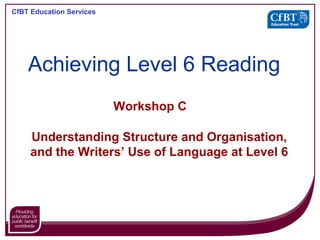 CfBT Education Services
Workshop C
Understanding Structure and Organisation,
and the Writers’ Use of Language at Level 6
Achieving Level 6 Reading
 