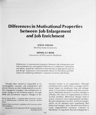Differences in Motivational Properties
between Job Enlargement
and Job Enrichment
KAE H.CHUNG
Wichita State University
MONICA F.ROSS
University of Wisconsin-Madison
Differences in motivational properties between Job enlargement and
job enrichment are investigated. Differences in employees' motivation
and ability should be reflected in determining an appropriate type of
job design. Expectancy/instrumentality theory of motivation provides
a basis for explaining employees' responses to various job designs.
Though often viewed as inseparable or in-
terchangeable concepts, job enlargement and
job enrichment are best implemented as two dis-
tinct managerial strategies, job enlargement re-
quires changes in the technical aspects of a job,
while job enrichment requires changes in be-
Kae H. Chung (Ph.D. — Louisiana State University) is Profes-
sor of Administration at Wichita State University, Wichita,
Kansas.
Monica F. Ross is an M.B.A. candidate at the University of Wis-
consin-Madison.
Received 11/17/75; Revised 2/16/76; Accepted 3/18/76;
Revised 4/12/76.
havioral systems in an organization. Although
enriching a job is said to have a stronger motiva-
tional impact on employees than job enlarge-
ment, it is extremely complex and time-consum-
ing to implement because it involves changes in
attitudes and values of organizational as well as
societal members. Behavioral changes tend to
arouse resistance from organizational members.
But job enlargement involves technical changes,
which can be adopted more expediently than
behavioral changes, and is therefore less likely to
cause organizational resistance. Contrary to
Herzberg's (1) argument that job enlargement is
113
 