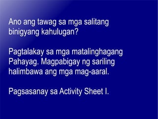 Ano ang tawag sa mga salitang binigyang kahulugan? Pagtalakay sa mga matalinghagang Pahayag. Magpabigay ng sariling  halimbawa ang mga mag-aaral. Pagsasanay sa Activity Sheet I. 