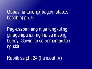 Gabay na tanong( bago/matapos basahin) ph. 6 Pag-usapan ang mga tungkuling ginagampanan ng ina sa inyong buhay. Gawin ito sa pamamagitan ng skit. Rubrik sa ph. 24 (handout IV) 