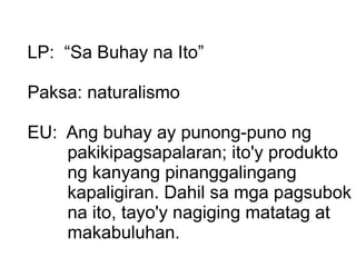 LP:  “Sa Buhay na Ito” Paksa: naturalismo EU:  Ang buhay ay punong-puno ng pakikipagsapalaran; ito'y produkto ng kanyang pinanggalingang kapaligiran. Dahil sa mga pagsubok na ito, tayo'y nagiging matatag at makabuluhan.  