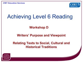 CfBT Education Services
Workshop D
Writers’ Purpose and Viewpoint
Relating Texts to Social, Cultural and
Historical Traditions
Achieving Level 6 Reading
 
