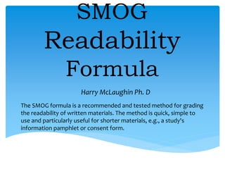 SMOG
Readability
Formula
The SMOG formula is a recommended and tested method for grading
the readability of written materials. The method is quick, simple to
use and particularly useful for shorter materials, e.g., a study's
information pamphlet or consent form.
Harry McLaughin Ph. D
 