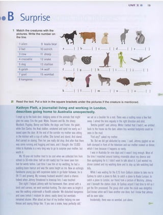 UNIT 3: B 19
.• B Surprise
f
f [ ) g [ ) b [ ] m [ ) 1)
a [ ) b [ ) c [ ] d [ ] e [ j
1 alien 9 koala bear
2 bat 10 ostrich
3 cow 11 sheep
4 crocodile 12 snake
5 dog 13 stallion
6 galah 14 wolf
7 goat 15 wombat
8 kangaroo
, Match the creatures with the ~
pictures. Write the number on
the line.
k [ ] l .. mm[ ] m [ ) n [ ] oml ]
2 Read the text. Put a tick in the square brackets under the pictures if the creature is mentioned.
Kathryn Flett, a journalist living and working in London,
describes going home to Australia unexpectedly.
I crept up to the back door. dodging some of the animals that might we sat on aboulder for arest There was arustling noise afew feet
give me away: Eric the goat; Wylie, Trousers and Bo, the sheep; away. I aimed the lens vaguely in the right direction and shot
Murdoch, Pugsley, Benny and Nellie, the dogs; and Foster, the galah; 'Betcha godditl' said Johnny. While I betted that I hadn't, we ambled
while Don Carlos, the Arab stallion, snickered and eyed me warily as I back to the house via the dam. where tiny wombat footprints could be
eased open the door. At the end of the corridor my mother was sitting seen in the mud.
in the kitchen with acup of coffee. She turned and stared. And stared. 'Find any?' asked my mother.
And carried on staring. Then her jaw really did drop. And after that there 'No. But we did get abducted by cows: I said. Johnny giggled as we
was some running and hugging and tears, and I thought: the 13,000 both slumped in front of the television and our mother cooked us dinner,
miles to Australia is avery long way to go to surprise your mother, but which I love because it happens so rarely.
worth it I was in Australia for nine days and it wasn't long enough. Most of
My 16-year-old brother tried to be cool when we collected him from the time I mooched around looking miserable about my divorce and
school (a 3D-mile drive, half on dirt roads) but I've never seen him then apologising for it I didn't want to talk about it I just wanted my
lost for words before. Last time I saw him at my wedding, he had a dinner cooked and my washing done and to stay up late watching bad
pudding-basin haircut and was the same height as me Now an achingly telly.
handsome young guy with expensive tastes in go-faster footwear, he is While I was waiting for the B.15 from Golburn station to take me to
5ft 11 and growing. My runaway husband wouldn't stand achance. Sydney to catch aplane to Bali, to catch aplane to Kuala Lumpur, to
Indeed when Johnny threatened to kneecap him, I was touched. catch aplane to London. our friend took apicture of Mummy, Johnny
One night I helped Johnny with his homework, then, armed with a and I beneath the station clock. At Sydney airport I had time to kill so I
torch and camera, we went wombat-hunting. The stars were so bright it got the film processed. The group shot under the clock was delighffuL
was like walking underneath afloodlit colander. We disturbed kangaroos God knows when we'll have another one done, but I know that Johnny
and cows (which I mistook for aliens; easily done) but wombats will be even taller.
remained elusive. After about an hour of my brother helping me over Incidentally, there was no wombat, just aliens.
fences and saying things like, 'if you see asnake, keep pertectly still: ...
 