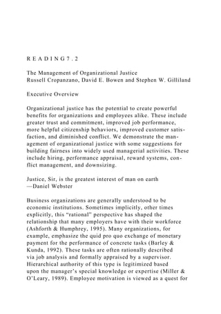 R E A D I N G 7 . 2
The Management of Organizational Justice
Russell Cropanzano, David E. Bowen and Stephen W. Gilliland
Executive Overview
Organizational justice has the potential to create powerful
benefits for organizations and employees alike. These include
greater trust and commitment, improved job performance,
more helpful citizenship behaviors, improved customer satis-
faction, and diminished conflict. We demonstrate the man-
agement of organizational justice with some suggestions for
building fairness into widely used managerial activities. These
include hiring, performance appraisal, reward systems, con-
flict management, and downsizing.
Justice, Sir, is the greatest interest of man on earth
—Daniel Webster
Business organizations are generally understood to be
economic institutions. Sometimes implicitly, other times
explicitly, this “rational” perspective has shaped the
relationship that many employers have with their workforce
(Ashforth & Humphrey, 1995). Many organizations, for
example, emphasize the quid pro quo exchange of monetary
payment for the performance of concrete tasks (Barley &
Kunda, 1992). These tasks are often rationally described
via job analysis and formally appraised by a supervisor.
Hierarchical authority of this type is legitimized based
upon the manager’s special knowledge or expertise (Miller &
O’Leary, 1989). Employee motivation is viewed as a quest for
 