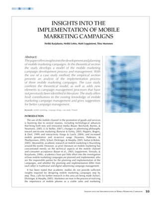 INSIGHTS INTO THE
               IMPLEMENTATION OF MOBILE
                 MARKETING CAMPAIGNS
                        Heikki Karjaluoto, Heikki Lehto, Matti Leppäniemi, Tiina Mustonen




Abstract:
The paper offers insights into the development and planning
of mobile marketing campaigns. In the theoretical section
the study develops a model of the mobile marketing
campaign development process and management. With
the use of a case study method, the empirical section
presents an analysis of the implementation process
of three mobile marketing campaigns. The case study
confirms the theoretical model, as well as adds new
elements to campaign management processes that have
not previously been identified in literature. The study offers
fresh contributions to the existing knowledge of mobile
marketing campaign management and gives suggestions
for better campaign management.
Keywords: mobile marketing, campaign design, case study, Finland


INTRODUCTION
   The use of the mobile channel in the promotion of goods and services
is booming due to several reasons, including technological advances
that bring forth new and innovative media (Bauer, Reichardt, Barnes, &
Neumann, 2005; Li & Stoller, 2007); changes in advertising philosophy
toward one-to-one marketing (Barwise & Farley, 2005; Peppers, Rogers,
& Dorf, 1999) and interactivity (Vargo & Lusch, 2004); and increased
mobile penetration and m-service usage (Nysveen, Pedersen, &
Thorbjornsen, 2005; Scharl, Dickinger, & Murphy, 2005; Sultan & Rohm,
2005). Meanwhile, academic research on mobile marketing is flourishing
around the world. However, as prior literature on mobile marketing has
concentrated merely on the technical aspects of the mobile channel
and consumer acceptance (Bauer et al., 2005; Leppäniemi, Sinisalo, &
Karjaluoto, 2006), academics have put little effort into the investigation
of how mobile marketing campaigns are planned and implemented, who
are the responsible parties for the planning and implementation of the
campaigns, and whether the planning and implementation differ from
each other in traditional and digital advertising campaign management.
   It has been stated that academic studies do not provide sufficient
insights required for designing mobile marketing campaigns step by
step. Thus, calls for further research in this area are being made (Scharl,
Dickinger, & Murphy, 2005). Marketers are now in the process of realizing
the importance of mobile phones as a viable sales and marketing



                                                                   Insights into the Implementation of Mobile Marketing Campaigns   0
 