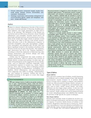 Types of Asthma
Atopic Asthma
This is the most common type of asthma, usually beginning
in childhood, and is a classic example of type I IgE–mediated
hypersensitivity reaction (Chapter 4). A positive family
history of atopy and/or asthma is common, and asthmatic
attacks are often preceded by allergic rhinitis, urticaria, or
eczema. The disease is triggered by environmental anti-
gens, such as dusts, pollen, animal dander, and foods.
Infections can also trigger atopic asthma. A skin test with
the offending antigen results in an immediate wheal-and-
ﬂare reaction. Atopic asthma also can be diagnosed based
on serum radioallergosorbent tests (RASTs) that identify
the presence of IgE speciﬁc for a panel of allergens.
Non-Atopic Asthma
Patients with nonatopic forms of asthma do not have evi-
dence of allergen sensitization, and skin test results usually
are negative. A positive family history of asthma is less
common. Respiratory infections due to viruses (e.g., rhino-
virus, parainﬂuenza virus) and inhaled air pollutants (e.g.,
sulfur dioxide, ozone, nitrogen dioxide) are common trig-
Asthm
aAsthma is a chronic inﬂammatory disorder of the airways
that causes recurrent episodes of wheezing, breathlessness,
chest tightness, and cough, particularly at night and/or
early in the morning. The hallmarks of the disease are
intermittent and reversible airway obstruction, chronic bronchial
inﬂammation with eosinophils, bronchial smooth muscle cell
hypertrophy and hyperreactivity, and increased mucus secretion.
Some of the stimuli that trigger attacks in patients would
have little or no effect in persons with normal airways.
Many cells play a role in the inﬂammatory response, in
particular eosinophils, mast cells, macrophages, lympho-
cytes, neutrophils, and epithelial cells. Of note, there has
been a signiﬁcant increase in the incidence of asthma in the
Western world over the past four decades. This epidemio-
logic observation has led to the “hygiene hypothesis,”
according to which the eradication of infections may alter
immune homeostasis and promote allergic and other
harmful immune responses.
Asthma may be categorized into atopic (evidence of
allergen sensitization, often in a patient with a history of
allergic rhinitis, eczema) and nonatopic. In either type, epi-
sodes of bronchospasm can be triggered by diverse mecha-
nisms, such as respiratory infections (especially viral),
environmental exposure to irritants (e.g., smoke, fumes),
cold air, stress, and exercise. There is emerging evidence
for differing patterns of inﬂammation: eosinophilic, neu-
trophilic, mixed inﬂammatory, and pauci-granulocytic.
These subgroups may differ in etiology, immunopathol-
ogy, and response to treatment. Asthma also may be
classiﬁed according to the agents or events that trigger
bronchoconstriction.
PATHOGENESI
SThe major etiologic factors of asthma are genetic predisposi-
tion to type I hypersensitivity (atopy), acute and chronic
airway inﬂammation, and bronchial hyperresponsiveness to a
variety of stimuli. The inﬂammation involves many cell
types and numerous inﬂammatory mediators, but the
role of type 2 helper T (TH2) cells may be critical to the
pathogenesis of asthma. The classic atopic form of
asthma is associated with an excessive TH2 reaction against
environmental antigens. Cytokines produced by TH2 cells
account for most of the features of asthma—IL-4 stimulates
IgE production, IL-5 activates eosinophils, and IL-13 stimu-
lates mucus production and also promotes IgE production by
B cells. IgE coats submucosal mast cells, which, on exposure
to allergen, release granule contents. This induces two waves
of reaction: an early (immediate) phase and a late phase (Fig.
12-11). The early reaction isdominated by bronchoconstric-
468 C H A P T E R 12 Lung
• Chronic obstructive component largely results from
small airway disease (chronic bronchiolitis) and
coexistent emphysema.
• Histologic examination demonstrates enlargement of
mucus-secreting glands, goblet cell metaplasia, and
bron- chiolar wall ﬁbrosis.
Bronchoconstriction is triggered by direct stimulation of sub-
epithelial vagal receptors. The late-phase reaction consists of
inﬂammation, with activation of eosinophils, neutrophils, and
T cells. In addition, epithelial cells are activated to produce
chemokines that promote recruitment of more TH2 cells and
eosinophils (including eotaxin, a potent chemoattractant and
activator of eosinophils), as well as other leukocytes, thus
amplifying the inﬂammatory reaction. Repeated bouts of
inﬂammation lead to structural changes in the bronchial wall,
collectively referred to as airway remodeling. These
changes include hypertrophy of bronchial smooth muscle and
mucus glands, and increased vascularity and deposition of
subepithelial collagen, which may occur as early as several
years before initiation of symptoms.
Asthma is a complex genetic disorder in which multiple
susceptibility genes interact with environmental factors to
initiate the pathologic reaction. There is signiﬁcant variation
in the expression of these genes and in the combinations of
polymorphisms that effect the immune response or tissue
remodeling. One of the susceptibility loci is on the long arm
of chromosome 5 (5q), where several genes involved in regu-
lation of IgE synthesis and mast cell and eosinophil growth
and differentiation map. The genes at this locus include IL13
(genetic polymorphisms linked with susceptibility to the
development of atopic asthma), CD14 (single-nucleotide
polymorphisms associated with occupational asthma), class II
HLA alleles (tendency to produce IgE antibodies), 2-
adrenergic receptor gene, and IL-4 receptor gene (atopy,
total serum IgE level, and asthma). Another important locus
is on 20q where ADAM-33 that regulates proliferation of
bronchial smooth muscle and ﬁbroblasts is located; this con-
trols airway remodeling. Upregulation of various chitinase
enzymes has been shown to be important in TH2 inﬂamma-
tion and severity of asthma; high serum YKL-40 levels (a
chitinase family member with no enzymatic activity) correlate
with the severity of asthma.
tion, increased mucus production and variable vasodilation.
gers. It is thought that virus-induced inﬂammation of the
 