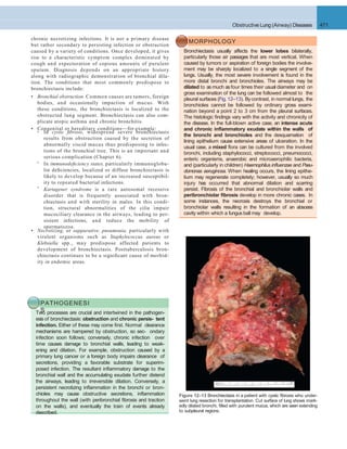 Obstructive Lung (Airway) Diseases 471
chronic necrotizing infections. It is not a primary disease
but rather secondary to persisting infection or obstruction
caused by a variety of conditions. Once developed, it gives
rise to a characteristic symptom complex dominated by
cough and expectoration of copious amounts of purulent
sputum. Diagnosis depends on an appropriate history
along with radiographic demonstration of bronchial dila-
tion. The conditions that most commonly predispose to
bronchiectasis include:
• Bronchial obstruction. Common causes are tumors, foreign
bodies, and occasionally impaction of mucus. With
these conditions, the bronchiectasis is localized to the
obstructed lung segment. Bronchiectasis can also com-
plicate atopic asthma and chronic bronchitis.
• Congenital or hereditary conditions—for example:0
0
0
In cystic ﬁbrosis, widespread severe bronchiectasis
results from obstruction caused by the secretion of
abnormally viscid mucus thus predisposing to infec-
tions of the bronchial tree. This is an important and
serious complication (Chapter 6).
In immunodeﬁciency states, particularly immunoglobu-
lin deﬁciencies, localized or diffuse bronchiectasis is
likely to develop because of an increased susceptibil-
ity to repeated bacterial infections.
Kartagener syndrome is a rare autosomal recessive
disorder that is frequently associated with bron-
chiectasis and with sterility in males. In this condi-
tion, structural abnormalities of the cilia impair
mucociliary clearance in the airways, leading to per-
sistent infections, and reduce the mobility of
spermatozoa.
• Necrotizing, or suppurative, pneumonia, particularly with
virulent organisms such as Staphylococcus aureus or
Klebsiella spp., may predispose affected patients to
development of bronchiectasis. Posttuberculosis bron-
chiectasis continues to be a signiﬁcant cause of morbid-
ity in endemic areas.
MORPHOLOGY
Bronchiectasis usually affects the lower lobes bilaterally,
particularly those air passages that are most vertical. When
caused by tumors or aspiration of foreign bodies the involve-
ment may be sharply localized to a single segment of the
lungs. Usually, the most severe involvement is found in the
more distal bronchi and bronchioles. The airways may be
dilated to as much as four times their usual diameter and on
gross examination of the lung can be followed almost to the
pleural surfaces (Fig. 12–13). Bycontrast, in normal lungs, the
bronchioles cannot be followed by ordinary gross exami-
nation beyond a point 2 to 3 cm from the pleural surfaces.
The histologic ﬁndings vary with the activity and chronicity of
the disease. In the full-blown active case, an intense acute
and chronic inﬂammatory exudate within the walls of
the bronchi and bronchioles and the desquamation of
lining epithelium cause extensive areas of ulceration. In the
usual case, a mixed ﬂora can be cultured from the involved
bronchi, including staphylococci, streptococci, pneumococci,
enteric organisms, anaerobic and microaerophilic bacteria,
and (particularly in children) Haemophilus inﬂuenzae and Pseu-
domonas aeruginosa. When healing occurs, the lining epithe-
lium may regenerate completely; however, usually so much
injury has occurred that abnormal dilation and scarring
persist. Fibrosis of the bronchial and bronchiolar walls and
peribronchiolar ﬁbrosis develop in more chronic cases. In
some instances, the necrosis destroys the bronchial or
bronchiolar walls resulting in the formation of an abscess
cavity within which a fungus ball may develop.
PATHOGENESI
STwo processes are crucial and intertwined in the pathogen-
esis of bronchiectasis: obstruction and chronic persis- tent
infection. Either of these may come ﬁrst. Normal clearance
mechanisms are hampered by obstruction, so sec- ondary
infection soon follows; conversely, chronic infection over
time causes damage to bronchial walls, leading to weak-
ening and dilation. For example, obstruction caused by a
primary lung cancer or a foreign body impairs clearance of
secretions, providing a favorable substrate for superim-
posed infection. The resultant inﬂammatory damage to the
bronchial wall and the accumulating exudate further distend
the airways, leading to irreversible dilation. Conversely, a
persistent necrotizing inﬂammation in the bronchi or bron-
chioles may cause obstructive secretions, inﬂammation
throughout the wall (with peribronchial ﬁbrosis and traction
on the walls), and eventually the train of events already
described.
Figure 12–13 Bronchiectasis in a patient with cystic ﬁbrosis who under-
went lung resection for transplantation. Cut surface of lung shows mark-
edly dilated bronchi, ﬁlled with purulent mucus, which are seen extending
to subpleural regions.
 