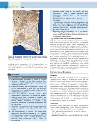 478 C H A P T E R
12
Lung
Drug- and Radiation-Induced PulmonaryDiseases
Drugs can cause a variety of both acute and chronic altera-
tions in respiratory structure and function. For example,
bleomycin, an anticancer agent, causes pneumonitis and
interstitial ﬁbrosis, as a result of direct toxicity of the drug
and by stimulating the inﬂux of inﬂammatory cells into the
alveoli. Similarly, amiodarone, an antiarrhythmic agent, also
is associated with risk for pneumonitis and ﬁbrosis. Radia-
tion pneumonitis is a well-known complication of therapeu-
tic irradiation of pulmonary and other thoracic tumors.
Acute radiation pneumonitis, which typically occurs 1 to 6
months after therapy in as many as 20% of the patients, is
manifested by fever, dyspnea out of proportion to the
volume of irradiated lung, pleural effusion, and develop-
ment of pulmonary inﬁltrates corresponding to the area of
radiation. These signs and symptoms may resolve with
corticosteroid therapy or progress to chronic radiation pneu-
monitis, associated with pulmonary ﬁbrosis.
Granulomatous Diseases
Sarcoidosis
Although sarcoidosis is considered here as an example of
a restrictive lung disease, it is important to note that sar-
coidosis is a multisystem disease of unknown etiology character-
ized by noncaseating granulomas in many tissues and organs.
Other diseases, including mycobacterial or fungal infec-
tions and berylliosis, sometimes also produce noncaseating
granulomas; therefore, the histologic diagnosis of sarcoidosis
is one of exclusion. Although the multisystem involvement
of sarcoidosis can manifest in many clinical guises, bilateral
hilar lymphadenopathy or lung involvement (or both),
visible on chest radiographs, is the major presenting mani-
festation in most cases. Eye and skin involvement each
occurs in about 25% of cases, and either may occasionally
be the presenting feature of the disease.
Epidemiology
Sarcoidosis occurs throughout the world, affecting both
genders and all races and age groups. There are, however,
certain interesting epidemiologic trends, including:
• There is a consistent predilection for adults younger
than 40 years of age.
• A high incidence has been noted in Danish and Swedish
smoking greatly increases the risk of lung carcinoma but
not that of mesothelioma. Lung or pleural cancer associ-
ated with asbestos exposure carries a particularly grim
prognosis.
SUMMARY
Pneumoconioses
• Pneumoconioses encompass a group of chronic
ﬁbrosing diseases of the lung resulting from
exposure to organic and inorganic particulates, most
commonly mineral dust.
• Pulmonary alveolar macrophages play a central role
in the pathogenesis of lung injury by promoting
inﬂammation and producing reactive oxygen species
and ﬁbrogenic cytokines.
• Coal dust–induced disease varies from
asymptomatic anthracosis, to simple coal worker’s
pneumoconiosis (coal macules or nodules, and
centrilobular emphysema), to progressive massive
ﬁbrosis (PMF), manifested by increas- ing
pulmonary dysfunction, pulmonary hypertension, and
cor pulmonale.
• Silicosis is the most common pneumoconiosis in the
world, and crystalline silica (e.g., quartz) is the usual
culprit.
• The manifestations of silicosis can range from
asymptom- atic silicotic nodules to PMF; persons
with silicosis also have an increased susceptibility to
tuberculosis. The rela- tionship between silica
exposure and subsequent lung cancer is
controversial.
Figure 12–22 Asbestosis. Markedly thickened visceral pleura covers the
lateral and diaphragmatic surface of lung. Note also severe interstitial
ﬁbrosis diffusely affecting the lower lobe of the lung.
• Asbestos ﬁbers come in two forms; the stiff
amphiboles have a greater ﬁbrogenic and
carcinogenic potential than the serpentine
chrysotiles.
• Asbestos exposure is linked with six disease
processes:
(1)parenchymal interstitial ﬁbrosis (asbestosis); (2)
local- ized ﬁbrous plaques or, rarely, diffuse pleural
ﬁbrosis; (3) pleural effusions; (4) lung cancer; (5)
malignant pleural and peritoneal mesotheliomas;
and (6) laryngeal cancer.
• Cigarette smoking increases the risk of lung cancer
in the setting of asbestos exposure; moreover, even
family members of workers exposed to asbestos are
at increased risk for cancer.
populations, and in the United States among African
 