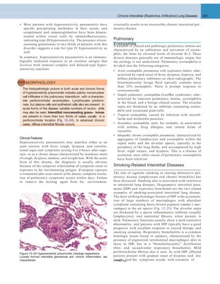 Chronic Interstitial (Restrictive, Inﬁltrative) Lung Diseases 481
eventually results in an irreversible chronic interstitial pul-
monary disease.
Pulmonary
EosinophiliaA number of clinical and pathologic pulmonary entities are
characterized by an inﬁltration and activation of eosino-
phils, the latter by elevated levels of alveolar IL-5. These
diverse diseases generally are of immunologic origin, but
the etiology is not understood. Pulmonary eosinophilia is
divided into the following categories:
• Acute eosinophilic pneumonia with respiratory failure, char-
acterized by rapid onset of fever, dyspnea, hypoxia, and
diffuse pulmonary inﬁltrates on chest radiographs. The
bronchoalveolar lavage ﬂuid typically contains more
than 25% eosinophils. There is prompt response to
corticosteroids.
• Simple pulmonary eosinophilia (Loefﬂer syndrome), char-
acterized by transient pulmonary lesions, eosinophilia
in the blood, and a benign clinical course. The alveolar
septa are thickened by an inﬁltrate containing eosino-
phils and occasional giant cells.
• Tropical eosinophilia, caused by infection with microﬁ-
lariae and helminthic parasites
• Secondary eosinophilia, seen, for example, in association
with asthma, drug allergies, and certain forms of
vasculitis
• Idiopathic chronic eosinophilic pneumonia, characterized by
aggregates of lymphocytes and eosinophils within the
septal walls and the alveolar spaces, typically in the
periphery of the lung ﬁelds, and accompanied by high
fever, night sweats, and dyspnea. This is a disease of
exclusion, once other causes of pulmonary eosinophilia
have been ruled out.
MORPHOLOGY
The histopathologic picture in both acute and chronic forms
of hypersensitivity pneumonitis includes patchy mononuclear
cell inﬁltrates in the pulmonary interstitium, with a character-
istic peribronchiolar accentuation. Lymphocytes predomi-
nate, but plasma cells and epithelioid cells also are present. In
acute forms of the disease, variable numbers of neutro- phils
may also be seen. Interstitial noncaseating granu- lomas
are present in more than two thirds of cases, usually in a
peribronchiolar location (Fig. 12–24). In advanced chronic
cases, diffuse interstitial ﬁbrosis occurs.
Figure 12–24 Hypersensitivity pneumonitis, histologic appearance.
Loosely formed interstitial granulomas and chronic inﬂammation are
characteristic. smoking.
• Most patients with hypersensitivity pneumonitis have
speciﬁc precipitating antibodies in their serum, and
complement and immunoglobulins have been demon-
strated within vessel walls by immunoﬂuorescence,
indicating type III hypersensitivity. The presence of non-
caseating granulomas in two thirds of patients with this
disorder suggests a role for type IV hypersensitivity as
well.
In summary, hypersensitivity pneumonitis is an immuno-
logically mediated response to an extrinsic antigen that
involves both immune complex and delayed-type hyper-
sensitivity reactions.
Smoking-Related Interstitial Diseases
The role of cigarette smoking in causing obstructive pul-
monary disease (emphysema and chronic bronchitis) has
been discussed. Smoking also is associated with restrictive
or interstitial lung diseases. Desquamative interstitial pneu-
monia (DIP) and respiratory bronchiolitis are the two related
examples of smoking-associated interstitial lung disease.
The most striking histologic feature of DIP is the accumula-
tion of large numbers of macrophages with abundant
cytoplasm containing dusty-brown pigment (smoker’s mac-
rophages) in the air spaces (Fig. 12–25). The alveolar septa
are thickened by a sparse inﬂammatory inﬁltrate (usually
lymphocytes), and interstitial ﬁbrosis, when present, is
mild. Pulmonary functions usually show a mild restrictive
abnormality, and patients with DIP typically have a good
prognosis with excellent response to steroid therapy and
smoking cessation. Respiratory bronchiolitis is a common
histologic lesion found in smokers, characterized by the
presence of pigmented intraluminal macrophages akin to
those in DIP, but in a “bronchiolocentric” distribution
(ﬁrst- and second-order respiratory bronchioles). Mild
peribronchiolar ﬁbrosis also is seen. As with DIP, affected
patients present with gradual onset of dyspnea and dry
cough, and the symptoms recede with cessation of
Clinical Features
Hypersensitivity pneumonitis may manifest either as an
acute reaction, with fever, cough, dyspnea, and constitu-
tional signs and symptoms arising 4 to 8 hours after expo-
sure, or as a chronic disease characterized by insidious onset
of cough, dyspnea, malaise, and weight loss. With the acute
form of this disease, the diagnosis is usually obvious
because of the temporal relationship of symptom onset to
exposure to the incriminating antigen. If antigenic exposure
is terminated after acute attacks of the disease, complete resolu-
tion of pulmonary symptoms occurs within days. Failure
to remove the inciting agent from the environment
 