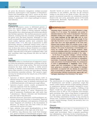 Anaerobic bacteria are present in almost all lung abscesses,
sometimes in vast numbers, and they are the exclusive
isolates in one third to two thirds of cases. The most fre-
quently encountered anaerobes are commensals normally
found in the oral cavity, principally species of Prevotella,
Fusobacterium, Bacteroides, Peptostreptococcus, and micro-
aerophilic streptococci.
492 C H A P T E R 12 Lung
are given the distinctive designation ventilator-associated
pneumonia. Gram-negative rods (members of Enterobacte-
riaceae and Pseudomonas spp.) and S. aureus are the most
common isolates; unlike with community-acquired pneu-
monias, S. pneumoniae is not a major pathogen in nosoco-
mial infections.
Aspiration
PneumoniaAspiration pneumonia occurs in debilitated patients or
those who aspirate gastric contents either while uncon-
scious (e.g., after a stroke) or during repeated vomiting.
These patients have abnormal gag and swallowing reﬂexes
that facilitate aspiration. The resultant pneumonia is partly
chemical, resulting from the extremely irritating effects of
the gastric acid, and partly bacterial. Although it is com-
monly assumed that anaerobic bacteria predominate, more
recent studies implicate aerobes more commonly than
anaerobes (Table 12–6). This type of pneumonia is often
necrotizing, pursues a fulminant clinical course, and is a
frequent cause of death in persons predisposed to aspira-
tion. In those who survive, abscess formation is a common
complication. Microaspiration, by contrast, occurs in many
people, especially those with gastro-esophageal reﬂux, and
may exacerbate other lung diseases but does not lead to
pneumonia.
Lung
AbscessLung abscess refers to a localized area of suppurative necro-
sis within the pulmonary parenchyma, resulting in the for-
mation of one or more large cavities. The term necrotizing
pneumonia has been used to describe a similar process
resulting in multiple small cavitations; necrotizing pneu-
monia often coexists or evolves into lung abscess, making
this distinction somewhat arbitrary. The causative organ-
ism may be introduced into the lung by any of the follow-
ing mechanisms:
• Aspiration of infective material from carious teeth or
infected sinuses or tonsils, particularly likely during oral
surgery, anesthesia, coma, or alcoholic intoxication and
in debilitated patients with depressed cough reﬂexes
• Aspiration of gastric contents, usually accompanied by
infectious organisms from the oropharynx
• As a complication of necrotizing bacterial pneumonias, par-
ticularly those caused by S. aureus, Streptococcus pyo-
genes, K. pneumoniae, Pseudomonas spp., and, rarely, type
3 pneumococci. Mycotic infections and bronchiectasis
may also lead to lung abscesses.
• Bronchial obstruction, particularly with bronchogenic car-
cinoma obstructing a bronchus or bronchiole. Impaired
drainage, distal atelectasis, and aspiration of blood and
tumor fragments all contribute to the development of
abscesses. An abscess may also form within an exca-
vated necrotic portion of a tumor.
• Septic embolism, from septic thrombophlebitis or from
infective endocarditis of the right side of the heart
• In addition, lung abscesses may result from hematoge-
nous spread of bacteria in disseminated pyogenic infec-
tion. This occurs most characteristically in staphylococcal
MORPHOLOGY
Abscesses range in diameter from a few millimeters to large
cavities 5 to 6 cm across. The localization and number of
abscesses depend on their mode of development. Pulmonary
abscesses resulting from aspiration of infective material are
much more common on the right side (with its more
vertical airways) than on the left, and most are single. On the
right side, they tend to occur in the posterior segment of the
upper lobe and in the apical segments of the lower lobe,
because these locations reﬂect the probable course of aspi-
rated material when the patient is recumbent. Abscesses that
develop in the course of pneumonia or bronchiectasis com-
monly are multiple, basal, and diffusely scattered. Septic
emboli and abscesses arising from hematogenous seeding are
commonly multiple and may affect anyregion of the lungs.
As the focus of suppuration enlarges, it almost inevitably
ruptures into airways. Thus, the contained exudate may be
partially drained, producing an air-ﬂuid level on radiographic
examination. Occasionally, abscesses rupture into the pleural
cavity and produce bronchopleural ﬁstulas, the consequence
of which is pneumothorax or empyema. Other compli-
cations arise from embolization of septic material to the
brain, giving rise to meningitis or brain abscess. On histologic
examination, as expected with any abscess, the suppurative
focus is surrounded by variable amounts of ﬁbrous scarring
and mononuclear inﬁltration (lymphocytes, plasma cells, mac-
rophages),dependingon the chronicity of the lesion.
Clinical Features
The manifestations of a lung abscess are much like those
of bronchiectasis and include a prominent cough that
usually yields copious amounts of foul-smelling, purulent,
or sanguineous sputum; occasionally, hemoptysis occurs.
Spiking fever and malaise are common. Clubbing of the
ﬁngers, weight loss, and anemia may all occur. Infective
abscesses occur in 10% to 15% of patients with broncho-
genic carcinoma; thus, when a lung abscess is suspected in
an older person, underlying carcinoma must be consid-
ered. Secondary amyloidosis (Chapter 4) may develop in
chronic cases. Treatment includes antibiotic therapy and, if
needed, surgical drainage. Overall, the mortality rate is in
the range of 10%.
bacteremia and often results in multiple lung abscesses. tuberculosis) or fungi. In immunocompromised patients,
Chronic
PneumoniasChronic pneumonia most often is a localized lesion in an
immunocompetent person, with or without regional
lymph node involvement. There is typically granuloma-
tous inﬂammation, which may be due to bacteria (e.g., M.
 