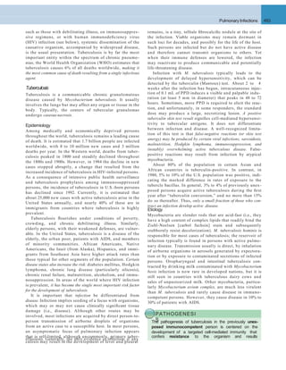 Pulmonary Infections 493
such as those with debilitating illness, on immunosuppres-
sive regimens, or with human immunodeﬁciency virus
(HIV) infection (see below), systemic dissemination of the
causative organism, accompanied by widespread disease,
is the usual presentation. Tuberculosis is by far the most
important entity within the spectrum of chronic pneumo-
nias; the World Health Organization (WHO) estimates that
tuberculosis causes 6% of all deaths worldwide, making it
the most common cause of death resulting from a single infectious
agent.
Tuberculosis
Tuberculosis is a communicable chronic granulomatous
disease caused by Mycobacterium tuberculosis. It usually
involves the lungs but may affect any organ or tissue in the
body. Typically, the centers of tubercular granulomas
undergo caseous necrosis.
Epidemiology
Among medically and economically deprived persons
throughout the world, tuberculosis remains a leading cause
of death. It is estimated that 1.7 billion people are infected
worldwide, with 8 to 10 million new cases and 3 million
deaths per year. In the Western world, deaths from tuber-
culosis peaked in 1800 and steadily declined throughout
the 1800s and 1900s. However, in 1984 the decline in new
cases stopped abruptly, a change that resulted from the
increased incidence of tuberculosis in HIV-infected persons.
As a consequence of intensive public health surveillance
and tuberculosis prophylaxis among immunosuppressed
persons, the incidence of tuberculosis in U.S.-born persons
has declined since 1992. Currently, it is estimated that
about 25,000 new cases with active tuberculosis arise in the
United States annually, and nearly 40% of these are in
immigrants from countries where tuberculosis is highly
prevalent.
Tuberculosis ﬂourishes under conditions of poverty,
crowding, and chronic debilitating illness. Similarly,
elderly persons, with their weakened defenses, are vulner-
able. In the United States, tuberculosis is a disease of the
elderly, the urban poor, patients with AIDS, and members
of minority communities. African Americans, Native
Americans, the Inuit (from Alaska), Hispanics, and immi-
grants from Southeast Asia have higher attack rates than
those typical for other segments of the population. Certain
disease states also increase the risk: diabetes mellitus, Hodgkin
lymphoma, chronic lung disease (particularly silicosis),
chronic renal failure, malnutrition, alcoholism, and immu-
nosuppression. In areas of the world where HIV infection
is prevalent, it has become the single most important risk factor
for the development of tuberculosis.
It is important that infection be differentiated from
disease. Infection implies seeding of a focus with organisms,
which may or may not cause clinically signiﬁcant tissue
damage (i.e., disease). Although other routes may be
involved, most infections are acquired by direct person-to-
person transmission of airborne droplets of organisms
from an active case to a susceptible host. In most persons,
an asymptomatic focus of pulmonary infection appears
that is self-limited, although uncommonly, primary tuber-
culosis may result in the development of fever and pleural
remains, is a tiny, telltale ﬁbrocalciﬁc nodule at the site of
the infection. Viable organisms may remain dormant in
such loci for decades, and possibly for the life of the host.
Such persons are infected but do not have active disease
and therefore cannot transmit organisms to others. Yet
when their immune defenses are lowered, the infection
may reactivate to produce communicable and potentially
life-threatening disease.
Infection with M. tuberculosis typically leads to the
development of delayed hypersensitivity, which can be
detected by the tuberculin (Mantoux) test. About 2 to 4
weeks after the infection has begun, intracutaneous injec-
tion of 0.1 mL of PPD induces a visible and palpable indu-
ration (at least 5 mm in diameter) that peaks in 48 to 72
hours. Sometimes, more PPD is required to elicit the reac-
tion, and unfortunately, in some responders, the standard
dose may produce a large, necrotizing lesion. A positive
tuberculin skin test result signiﬁes cell-mediated hypersensi-
tivity to tubercular antigens. It does not differentiate
between infection and disease. A well-recognized limita-
tion of this test is that false-negative reactions (or skin test
anergy) may be produced by certain viral infections, sarcoidosis,
malnutrition, Hodgkin lymphoma, immunosuppression, and
(notably) overwhelming active tuberculous disease. False-
positive reactions may result from infection by atypical
mycobacteria.
About 80% of the population in certain Asian and
African countries is tuberculin-positive. In contrast, in
1980, 5% to 10% of the U.S. population was positive, indi-
cating the marked difference in rates of exposure to the
tubercle bacillus. In general, 3% to 4% of previously unex-
posed persons acquire active tuberculosis during the ﬁrst
year after “tuberculin conversion,” and no more than 15%
do so thereafter. Thus, only a small fraction of those who con-
tract an infection develop active disease.
Etiology
Mycobacteria are slender rods that are acid-fast (i.e., they
have a high content of complex lipids that readily bind the
Ziehl-Neelsen [carbol fuchsin] stain and subsequently
stubbornly resist decolorization). M. tuberculosis hominis is
responsible for most cases of tuberculosis; the reservoir of
infection typically is found in persons with active pulmo-
nary disease. Transmission usually is direct, by inhalation
of airborne organisms in aerosols generated by expectora-
tion or by exposure to contaminated secretions of infected
persons. Oropharyngeal and intestinal tuberculosis con-
tracted by drinking milk contaminated with Mycobacterium
bovis infection is now rare in developed nations, but it is
still seen in countries with tuberculous dairy cows and
sales of unpasteurized milk. Other mycobacteria, particu-
larly Mycobacterium avium complex, are much less virulent
than M. tuberculosis and rarely cause disease in immuno-
competent persons. However, they cause disease in 10% to
30% of patients with AIDS.
PATHOGENESI
SThe pathogenesis of tuberculosis in the previously unex-
posed immunocompetent person is centered on the
development of a targeted cell-mediated immunity that
confers resistance to the organism and results
effusions. Generally, the only evidence of infection, if any
 