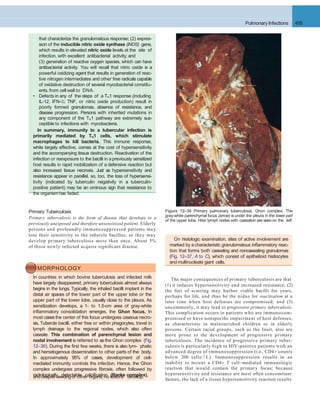 The major consequences of primary tuberculosis are that
(1) it induces hypersensitivity and increased resistance; (2)
the foci of scarring may harbor viable bacilli for years,
perhaps for life, and thus be the nidus for reactivation at a
later time when host defenses are compromised; and (3)
uncommonly, it may lead to progressive primary tuberculosis.
This complication occurs in patients who are immunocom-
promised or have nonspeciﬁc impairment of host defenses,
as characteristic in malnourished children or in elderly
persons. Certain racial groups, such as the Inuit, also are
more prone to the development of progressive primary
tuberculosis. The incidence of progressive primary tuber-
culosis is particularly high in HIV-positive patients with an
advanced degree of immunosuppression (i.e., CD4+ counts
below 200 cells/ L). Immunosuppression results in an
inability to mount a CD4+ T cell–mediated immunologic
reaction that would contain the primary focus; because
hypersensitivity and resistance are most often concomitant
Primary Tuberculosis
Primary tuberculosis is the form of disease that develops in a
previously unexposed and therefore unsensitized patient. Elderly
persons and profoundly immunosuppressed patients may
lose their sensitivity to the tubercle bacillus, so they may
develop primary tuberculosis more than once. About 5%
of those newly infected acquire signiﬁcant disease.
Figure 12–36 Primary pulmonary tuberculosis, Ghon complex. The
gray-white parenchymal focus (arrow) is under the pleura in the lower part
of the upper lobe. Hilar lymph nodes with caseation are seen on the left.
Pulmonary Infections 495
that characterize the granulomatous response; (2) expres-
sion of the inducible nitric oxide synthase (iNOS) gene,
which results in elevated nitric oxide levels at the site of
infection, with excellent antibacterial activity; and
(3) generation of reactive oxygen species, which can have
antibacterial activity. You will recall that nitric oxide is a
powerful oxidizing agent that results in generation of reac-
tive nitrogen intermediates and other free radicals capable
of oxidative destruction of several mycobacterial constitu-
ents,from cell wall to DNA.
• Defects in any of the steps of a TH1 response (including
IL-12, IFN-, TNF, or nitric oxide production) result in
poorly formed granulomas, absence of resistance, and
disease progression. Persons with inherited mutations in
any component of the TH1 pathway are extremely sus-
ceptible to infections with mycobacteria.
In summary, immunity to a tubercular infection is
primarily mediated by TH1 cells, which stimulate
macrophages to kill bacteria. This immune response,
while largely effective, comes at the cost of hypersensitivity
and the accompanying tissue destruction. Reactivation of the
infection or reexposure to the bacilli in apreviously sensitized
host results in rapid mobilization of a defensive reaction but
also increased tissue necrosis. Just as hypersensitivity and
resistance appear in parallel, so, too, the loss of hypersensi-
tivity (indicated by tuberculin negativity in a tuberculin-
positive patient) may be an ominous sign that resistance to
the organismhas faded.
MORPHOLOGY
In countries in which bovine tuberculosis and infected milk
have largely disappeared, primary tuberculosis almost always
begins in the lungs. Typically, the inhaled bacilli implant in the
distal air spaces of the lower part of the upper lobe or the
upper part of the lower lobe, usually close to the pleura. As
sensitization develops, a 1- to 1.5-cm area of gray-white
inﬂammatory consolidation emerges, the Ghon focus. In
most cases the center of this focus undergoes caseous necro-
sis. Tubercle bacilli, either free or within phagocytes, travel in
lymph drainage to the regional nodes, which also often
caseate. This combination of parenchymal lesion and
nodal involvement is referred to as the Ghon complex (Fig.
12–36). During the ﬁrst few weeks, there is also lym- phatic
and hematogenous dissemination to other parts of the body.
In approximately 95% of cases, development of cell-
mediated immunity controls the infection. Hence, the Ghon
complex undergoes progressive ﬁbrosis, often followed by
radiologically detectable calciﬁcation (Ranke complex),
On histologic examination, sites of active involvement are
marked by a characteristic granulomatous inﬂammatory reac-
tion that forms both caseating and noncaseating granulomas
(Fig. 12–37, A to C), which consist of epithelioid histiocytes
and multinucleate giant cells.
and despite seeding of other organs, no lesions develop.
factors, the lack of a tissue hypersensitivity reaction results
 