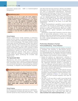 AIDS or hematolymphoid
504 C H A P T E R 12 Lung
particularly patients with
malignancies.
MORPHOLOGY
The fungus, a 5- to 10-m yeast, has a thick, gelatinous
capsule and reproduces by budding (Fig. 12–44, D). Unlike in
Candida infections, however, pseudohyphal or true hyphal
forms are not seen. The capsule is invaluable to diag-
nosis: (1) In routine H&E stains, the capsule is not directly
visible, but often a clear “halo” can be seen surrounding the
individual fungi representing the area occupied by the capsule.
India ink or periodic acid–Schiff staining effectively highlights
the fungus. (2) The capsular polysaccharide antigen is the
substrate for the cryptococcal latex agglutination assay,which
is positive in more than 95% of patients infected with the
organism.
Clinical Features
Human cryptococcosis usually manifests as pulmonary,
central nervous system, or disseminated disease. Crypto-
coccus is most likely to be acquired by inhalation from the
soil or from bird droppings. The fungus initially localizes
in the lungs and then disseminates to other sites, particu-
larly the meninges. Sites of involvement are marked by a
variable tissue response, which ranges from ﬂorid prolif-
eration of gelatinous organisms with a minimal or absent
inﬂammatory cell inﬁltrate (in immunodeﬁcient hosts) to a
granulomatous reaction (in the more reactive host). In
immunosuppressed patients, fungi grow in gelatinous
masses within the meninges or expand the perivascular
Virchow-Robin spaces, producing the so-called soap-
bubble lesions.
The Opportunistic Molds
Mucormycosis and invasive aspergillosis are uncommon
infections almost always limited to immunocompromised
hosts, particularly those with hematolymphoid malignan-
cies or profound neutropenia, those undergoing corticoste-
roid therapy, or allogeneic stem cell transplant recipients.
MORPHOLOGY
Mucormycosis is caused by the class of fungi known as Zygo-
mycetes. Their hyphae are nonseptate and branch at right
angles; by contrast, the hyphae of Aspergillus organisms are
septate and branch at more acute angles (Fig. 12–44, C).
Rhizopus and Mucor are the two fungi of medical importance
within the Zygomycetes class. Both zygomycetes and
Aspergillus cause a nondistinctive, suppurative, sometimes
granulomatous reaction with a predilection for invading
blood vessel walls, causing vascular necrosis and
infarction.
and other head and neck structures. Patients with diabetic
ketoacidosis are most likely to develop a fulminant inva-
sive form of rhinocerebral mucormycosis. Pulmonary
disease can be localized (e.g., cavitary lesions) or may man-
ifest radiologically with diffuse “miliary” involvement.
Invasive aspergillosis occurs almost exclusively in patients
who are immunosuppressed. The fungus preferentially
localizes to the lungs, and infection most often manifests
as a necrotizing pneumonia (Fig. 12–44, B). Systemic
dissemination, especially to the brain, is an often fatal
complication.
Allergic bronchopulmonary aspergillosis occurs in patients
with asthma who develop an exacerbation of symptoms
caused by a type I hypersensitivity against the fungus
growing in the bronchi. Such patients often have circulat-
ing IgE antibodies against Aspergillus and peripheral
eosinophilia.
Aspergilloma (“fungus ball”) formation occurs by coloni-
zation of preexisting pulmonary cavities (e.g., ectatic
bronchi or lung cysts, posttuberculosis cavitary lesions) by
the fungus. These masses may act as ball valves to occlude
the cavity, thereby predisposing the patient to infection
and hemoptysis.
and then spread by direct extension into the brain, orbit, sible for disease with atypical manifestations.
Pulmonary Disease in Human
Immunodeﬁciency Virus Infection
Pulmonary disease continues to be the leading contributor
to morbidity and mortality in HIV-infected persons.
Although the use of potent antiretroviral agents and effec-
tive chemoprophylaxis has markedly decreased incidence
and improved outcome, the plethora of entities involved
makes diagnosis and treatment a distinct challenge.
• Despite the emphasis on “opportunistic” infections, it
should be recognized that bacterial lower respiratory
tract infection caused by the “usual” pathogens is one of
the most serious pulmonary disorders in HIV infection.
The implicated organisms include S. pneumoniae, S.
aureus, H. inﬂuenzae, and gram-negative rods. Bacterial
pneumonias in HIV-infected persons are more common,
more severe, and more often associated with bacteremia
than in those without HIV infection.
• Not all pulmonary inﬁltrates in HIV-infected persons
are infectious. A host of noninfectious diseases, includ-
ing Kaposi sarcoma (Chapters 4 and 9), pulmonary non-
Hodgkin lymphoma (Chapter 11), and primary lung
cancer, occur with increased frequency and must be
excluded.
• The CD4+ T cell count often is useful in narrowing the dif-
ferential diagnosis. As a rule of thumb, bacterial and
tubercular infections are more likely at higher CD4+
counts (more than 200 cells/mm3
); Pneumocystis pneu-
monia usually occurs at CD4+ counts below 200 cells/
mm3
, while CMV and M. avium complex infections are
uncommon until the very late stages of immunosup-
pression (CD4+ counts below 50 cells/mm3
).
Finally, an important point is that pulmonary disease in
HIV-infected persons may result from more than one
cause, and that even common pathogens may be respon-
Clinical Features
In rhinocerebral and pulmonary mucormycosis, zygomycetes
have a propensity to colonize the nasal cavity or sinuses
 