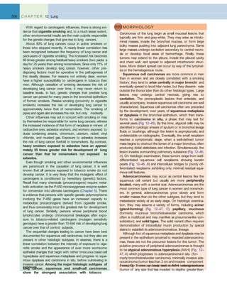 506 C H A P T E R 12 Lung
With regard to carcinogenic inﬂuences, there is strong evi-
dence that cigarette smoking and, to a much lesser extent,
other environmental insults are the main culprits responsible
for the genetic changes that give rise to lung cancers.
About 90% of lung cancers occur in active smokers or
those who stopped recently. A nearly linear correlation has
been recognized between the frequency of lung cancer and
pack-years of cigarette smoking. The increased risk becomes
60 times greater among habitual heavy smokers (two packs a
day for 20 years) than among nonsmokers. Since only 11% of
heavy smokers develop lung cancer, however, other pre-
disposing factors must be operative in the pathogenesis of
this deadly disease. For reasons not entirely clear, women
have a higher susceptibility to carcinogens in tobacco than
men. Although cessation of smoking decreases the risk of
developing lung cancer over time, it may never return to
baseline levels. In fact, genetic changes that predate lung
cancer can persist for many years in the bronchial epithelium
of former smokers. Passive smoking (proximity to cigarette
smokers) increases the risk of developing lung cancer to
approximately twice that of nonsmokers. The smoking of
pipes and cigars also increases the risk, but only modestly.
Other inﬂuences may act in concert with smoking or may
by themselves be responsible for some lung cancers; witness
the increased incidence of this form of neoplasia in miners of
radioactive ores; asbestos workers; and workers exposed to
dusts containing arsenic, chromium, uranium, nickel, vinyl
chloride, and mustard gas. Exposure to asbestos increases
the risk of lung cancer ﬁvefold in nonsmokers. By contrast,
heavy smokers exposed to asbestos have an approxi-
mately 55 times greater risk for development of lung
cancer than that for nonsmokers not exposed to
asbestos.
Even though smoking and other environmental inﬂuences
are paramount in the causation of lung cancer, it is well
known that all persons exposed to tobacco smoke do not
develop cancer. It is very likely that the mutagenic effect of
carcinogens is conditioned by hereditary (genetic) factors.
Recall that many chemicals (procarcinogens) require meta-
bolic activation via the P-450 monooxygenase enzyme system
for conversion into ultimate carcinogens (Chapter 5). There
is evidence that persons with speciﬁc genetic polymorphisms
involving the P-450 genes have an increased capacity to
metabolize procarcinogens derived from cigarette smoke,
and thus conceivably incur the greatest risk for development
of lung cancer. Similarly, persons whose peripheral blood
lymphocytes undergo chromosomal breakages after expo-
sure to tobacco-related carcinogens (mutagen sensitivity
genotype) have a greater than 10-fold risk of developing lung
cancerover that of control subjects.
The sequential changes leading to cancer have been best
documented for squamous cell carcinomas, but they also are
present in other histologic subtypes. In essence, there is a
linear correlation between the intensity of exposure to ciga-
rette smoke and the appearance of ever more worrisome
epithelial changes that begin with rather innocuous basal cell
hyperplasia and squamous metaplasia and progress to squa-
mous dysplasia and carcinoma in situ, before culminating in
invasive cancer. Among the major histologic subtypes of
lung cancer, squamous and small-cell carcinomas
show the strongest association with tobacco
MORPHOLOGY
Carcinomas of the lung begin as small mucosal lesions that
typically are ﬁrm and gray-white. They may arise as intralu-
minal masses, invade the bronchial mucosa, or form large
bulky masses pushing into adjacent lung parenchyma. Some
large masses undergo cavitation secondary to central necro-
sis or develop focal areas of hemorrhage. Finally, these
tumors may extend to the pleura, invade the pleural cavity
and chest wall, and spread to adjacent intrathoracic struc-
tures. More distant spread can occur by way of the lymphat-
ics or the hematogenous route.
Squamous cell carcinomas are more common in men
than in women and are closely correlated with a smoking
history; they tend to arise centrally in major bronchi and
eventually spread to local hilar nodes, but they dissemi- nate
outside the thorax later than do other histologic types. Large
lesions may undergo central necrosis, giving rise to
cavitation. The preneoplastic lesions that antedate, and
usually accompany, invasive squamous cell carcinoma are well
characterized. Squamous cell carcinomas often are preceded
by the development, over years, of squamous metaplasia
or dysplasia in the bronchial epithelium, which then trans-
forms to carcinoma in situ, a phase that may last for
several years (Fig. 12–45). By this time, atypical cells may be
identiﬁed in cytologic smears of sputum or in bronchial lavage
ﬂuids or brushings, although the lesion is asymptomatic and
undetectable on radiographs. Eventually, the small neoplasm
reaches a symptomatic stage, when a well-deﬁned tumor
mass begins to obstruct the lumen of a major bronchus, often
producing distal atelectasis and infection. Simultaneously, the
lesion invades surrounding pulmonary substance (Fig. 12–46,
A). On histologic examination, these tumors range from well-
differentiated squamous cell neoplasms showing keratin
pearls (Fig. 12–46, B) and intercellular bridges to poorly dif-
ferentiated neoplasms exhibiting only minimal residual squa-
mous cell features.
Adenocarcinomas may occur as central lesions like the
squamous cell variant but usually are more peripherally
located, many with a central scar. Adenocarcinomas are the
most common type of lung cancer in women and nonsmok-
ers. In general, adenocarcinomas grow slowly and form
smaller masses than do the other subtypes, but they tend to
metastasize widely at an early stage. On histologic examina-
tion, they may assume a variety of forms, including acinar
(gland-forming) (Fig. 12–47, C), papillary, mucinous
(formerly mucinous bronchioloalveolar carcinoma, which
often is multifocal and may manifest as pneumonia-like con-
solidation), and solid types. The solid variant often requires
demonstration of intracellular mucin production by special
stainsto establish its adenocarcinomatous lineage.
Although foci of squamous metaplasia and dysplasia may be
present in the epithelium proximal to resected adenocarcino-
mas, these are not the precursor lesions for this tumor. The
putative precursor of peripheral adenocarcinomas is thought
to be atypical adenomatous hyperplasia (AAH) (Fig. 12–
47, A) which progresses to adenocarcinomain situ (for-
merly bronchioloalveolar carcinoma), minimally invasive ade-
nocarcinoma (tumor lessthan 3 cm and invasive component
measuring 5 mm or less), and invasive adenocarcinoma
(tumor of any size that has invaded to depths greater than
5 mm). On microscopic examination, AAH isrecognized asa
exposure.
 