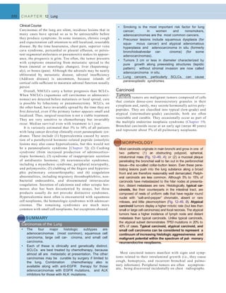 Carcinoid
TumorsCarcinoid tumors are malignant tumors composed of cells
that contain dense-core neurosecretory granules in their
cytoplasm and, rarely, may secrete hormonally active poly-
peptides. They are classiﬁed into typical (low-grade) and
atypical (intermediate-grade) carcinoids; both are often
resectable and curable. They occasionally occur as part of
the multiple endocrine neoplasia syndrome (Chapter 19).
Bronchial carcinoids occur at an early age (mean 40 years)
and represent about 5% of all pulmonary neoplasms.
510 C H A P T E R 12 Lung
Clinical Course
Carcinomas of the lung are silent, insidious lesions that in
many cases have spread so as to be unresectable before
they produce symptoms. In some instances, chronic cough
and expectoration call attention to still localized, resectable
disease. By the time hoarseness, chest pain, superior vena
cava syndrome, pericardial or pleural effusion, or persis-
tent segmental atelectasis or pneumonitis makes its appear-
ance, the prognosis is grim. Too often, the tumor presents
with symptoms emanating from metastatic spread to the
brain (mental or neurologic changes), liver (hepatomeg-
aly), or bones (pain). Although the adrenals may be nearly
obliterated by metastatic disease, adrenal insufﬁciency
(Addison disease) is uncommon, because islands of
cortical cells sufﬁcient to maintain adrenal function usually
persist.
Overall, NSCLCs carry a better prognosis than SCLCs.
When NSCLCs (squamous cell carcinomas or adenocarci-
nomas) are detected before metastasis or local spread, cure
is possible by lobectomy or pneumonectomy. SCLCs, on
the other hand, have invariably spread by the time they are
ﬁrst detected, even if the primary tumor appears small and
localized. Thus, surgical resection is not a viable treatment.
They are very sensitive to chemotherapy but invariably
recur. Median survival even with treatment is 1 year.
It is variously estimated that 3% to 10% of all patients
with lung cancer develop clinically overt paraneoplastic syn-
dromes. These include (1) hypercalcemia caused by secre-
tion of a parathyroid hormone–related peptide (osteolytic
lesions may also cause hypercalcemia, but this would not
be a paraneoplastic syndrome [Chapter 5]); (2) Cushing
syndrome (from increased production of adrenocortico-
tropic hormone); (3) syndrome of inappropriate secretion
of antidiuretic hormone; (4) neuromuscular syndromes,
including a myasthenic syndrome, peripheral neuropathy,
and polymyositis; (5) clubbing of the ﬁngers and hypertro-
phic pulmonary osteoarthropathy; and (6) coagulation
abnormalities, including migratory thrombophlebitis, non-
bacterial endocarditis, and disseminated intravascular
coagulation. Secretion of calcitonin and other ectopic hor-
mones also has been documented by assays, but these
products usually do not provoke distinctive syndromes.
Hypercalcemia most often is encountered with squamous
cell neoplasms, the hematologic syndromes with adenocar-
cinomas. The remaining syndromes are much more
common with small cell neoplasms, but exceptions abound.
SUMMARY
Carcinomas of the Lung
• The four major histologic subtypes are
adenocarcinomas (most common), squamous cell
carcinoma, large cell car- cinoma, and small cell
carcinoma.
• Each of these is clinically and genetically distinct.
SCLCs are best treated by chemotherapy, because
almost all are metastatic at presentation. The other
carcinomas may be curable by surgery if limited to
the lung. Combination chemotherapy also is
available along with anti-EGFR therapy for those
adenocarcinomas with EGFR mutations, and ALK
inhibitors for those with ALK mutations.
• Smoking is the most important risk factor for lung
cancer; in women and nonsmokers,
adenocarcinomas are the most common cancers.
• Precursor lesions include squamous dysplasia (for
squa- mous cancer) and atypical adenomatous
hyperplasia and adenocarcinoma in situ (formerly
bronchioloalveolar car- cinoma) (for some
adenocarcinomas).
• Tumors 3 cm or less in diameter characterized by
pure growth along preexisting structures (lepidic
pattern) without stromal invasion are now called
adenocarcinoma in situ.
• Lung cancers, particularly SCLCs, can cause
paraneoplastic syndromes.
MORPHOLOGY
Most carcinoids originate in main bronchi and grow in one of
two patterns: (1) an obstructing polypoid, spherical,
intraluminal mass (Fig. 12–49, A); or (2) a mucosal plaque
penetrating the bronchial wall to fan out in the peribronchial
tissue—the so-called collar-button lesion. Even these pene-
trating lesions push into the lung substance along a broad
front and are therefore reasonably well demarcated. Periph-
eral carcinoids are less common. Although 5% to 15% of
carcinoids have metastasized to the hilar nodes at presenta-
tion, distant metastases are rare. Histologically, typical car-
cinoids, like their counterparts in the intestinal tract, are
composed of nests of uniform cells that have regular round
nuclei with “salt-and-pepper” chromatin, absent or rare
mitoses, and little pleomorphism (Fig. 12–49, B). Atypical
carcinoid tumors display a higher mitotic rate (but less than
small or large cell carcinomas) and focal necrosis. The atypical
tumors have a higher incidence of lymph node and distant
metastasis than typical carcinoids. Unlike typical carcinoids,
the atypical subset demonstrates TP53 mutations in 20% to
40% of cases. Typical carcinoid, atypical carcinoid, and
small cell carcinoma can be considered to represent a
continuum of increasing histologic aggressiveness and
malignant potential within the spectrum of pul- monary
neuroendocrine neoplasms.
Most carcinoid tumors manifest with signs and symp-
toms related to their intraluminal growth (i.e., they cause
cough, hemoptysis, and recurrent bronchial and pulmo-
nary infections). Peripheral tumors are often asymptom-
atic, being discovered incidentally on chest radiographs.
 