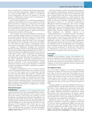 Lesions of the Upper Respiratory Tract 513
The three histologic variants are keratinizing squamous
cell carcinoma, nonkeratinizing squamous cell carcinoma,
and undifferentiated carcinoma; the last-mentioned is the
most common and the one most closely linked with EBV.
The undifferentiated neoplasm is characterized by large
epithelial cells with indistinct cell borders (reﬂecting “syn-
cytial” growth) and prominent eosinophilic nucleoli. As
described in Chapter 11, in infectious mononucleosis,
EBV directly infects B lymphocytes, after which a marked
proliferation of reactive T lymphocytes causes atypical
lymphocytosis, seen in the peripheral blood, and enlarged
lymph nodes. Similarly, in nasopharyngeal carcinomas, a
striking inﬂux of mature lymphocytes often can be seen.
These neoplasms are therefore referred to as
“lymphoepitheliomas”—a misnomer, because the lympho-
cytes are not part of the neoplastic process, nor are the
tumors benign. The presence of large neoplastic cells in a
background of reactive lymphocytes may give rise to an
appearance similar to that in non-Hodgkin lymphomas,
and immunohistochemical stains may be required to prove
the epithelial nature of the malignant cells. Nasopharyn-
geal carcinomas invade locally, spread to cervical lymph
nodes, and then metastasize to distant sites. They tend to
be radiosensitive, and 5-year survival rates of 50% are
reported even for patients with advanced cancers.
Laryngeal
TumorsA variety of non-neoplastic, benign, and malignant neo-
plasms of epithelial and mesenchymal origin may arise in
the larynx, but only vocal cord nodules, papillomas, and
squamous cell carcinomas are sufﬁciently common to merit
comment. In all of these conditions, the most common pre-
senting feature is hoarseness.
Nonmalignant Lesions
Vocal cord nodules (“polyps”) are smooth, hemispherical
protrusions (usually less than 0.5 cm in diameter) located,
most often, on the true vocal cords. The nodules are com-
posed of ﬁbrous tissue and covered by stratiﬁed squamous
mucosa that usually is intact but can be ulcerated from
contact trauma with the other vocal cord. These lesions
occur chieﬂy in heavy smokers or singers (singer’s nodes),
suggesting that they are the result of chronic irritation or
abuse.
Laryngeal papilloma or squamous papilloma of the larynx is
a benign neoplasm, usually located on the true vocal cords,
that forms a soft, raspberry-like excrescence rarely more
than 1 cm in diameter. Histologically, it consists of multi-
ple, slender, ﬁnger-like projections supported by central
ﬁbrovascular cores and covered by an orderly, typical,
stratiﬁed squamous epithelium. When the papilloma is on
the free edge of the vocal cord, trauma may lead to ulcer-
ation that can be accompanied by hemoptysis.
Papillomas usually are single in adults but often are
multiple in children, in whom the condition is referred to
as recurrent respiratory papillomatosis (RRP), since they typi-
cally tend to recur after excision. These lesions are caused
by human papillomavirus (HPV) types 6 and 11, do not
become malignant, and often spontaneously regress at
puberty. Cancerous transformation is rare. The most
fever. Coxsackievirus A infection may produce pharyngeal
vesicles and ulcers (herpangina). Infectious mononucleo-
sis, caused by Epstein-Barr virus (EBV), is an important
cause of pharyngitis and bears the moniker of “kissing
disease”—reﬂecting the common mode of transmission in
previously nonexposed persons.
Acute bacterial epiglottitis is a syndrome predominantly
affecting young children who have an infection of the epi-
glottis caused by H. inﬂuenzae, in which pain and airway
obstruction are the major ﬁndings. The onset is abrupt.
Failure to appreciate the need to maintain an open airway
for a child with this condition can have fatal consequences.
The advent of vaccination against H. inﬂuenzae has greatly
decreased the incidence of this disease.
Acute laryngitis can result from inhalation of irritants or
may be caused by allergic reactions. It may also be caused
by the agents that produce the common cold and usually
involve the pharynx and nasal passages as well as the
larynx. Brief mention should be made of two uncommon
but important forms of laryngitis: tuberculous and diphthe-
ritic. The former is almost always a consequence of pro-
tracted active tuberculosis, during which infected sputum
is coughed up. Diphtheritic laryngitis has fortunately
become uncommon because of the widespread immuniza-
tion of young children against diphtheria toxin. After it is
inhaled, Corynebacterium diphtheriae implants on the mucosa
of the upper airways, where it elaborates a powerful exo-
toxin that causes necrosis of the mucosal epithelium,
accompanied by a dense ﬁbrinopurulent exudate, to create
the classic superﬁcial, dirty-gray pseudomembrane of
diphtheria. The major hazards of this infection are slough-
ing and aspiration of the pseudomembrane (causing
obstruction of major airways) and absorption of bacterial
exotoxins (producing myocarditis, peripheral neuropathy,
or other tissue injury).
In children, parainﬂuenza virus is the most common
cause of laryngotracheobronchitis, more commonly known
as croup, but other agents such as respiratory syncytial
virus also may precipitate this condition. Although self-
limited, croup may cause frightening inspiratory stridor
and harsh, persistent cough. In occasional cases, the laryn-
geal inﬂammatory reaction may narrow the airway sufﬁ-
ciently to result in respiratory failure. Viral infections in the
upper respiratory tract predispose the patient to secondary
bacterial infection, particularly by staphylococci, strepto-
cocci, and H. inﬂuenzae.
endemic areas in Asia. likely cause for their occurrence in children is vertical
Nasopharyngeal
CarcinomaNasopharyngeal carcinoma is a rare neoplasm that merits
comment because of (1) the strong epidemiologic links to
EBV and (2) the high frequency of this form of cancer
among the Chinese, which raises the possibility of viral
oncogenesis on a background of genetic susceptibility. It is
thought that EBV infects the host by ﬁrst replicating in the
nasopharyngeal epithelium and then infecting nearby ton-
sillar B lymphocytes. In some persons this leads to trans-
formation of the epithelial cells. Unlike the case with
Burkitt lymphoma (Chapter 11), another EBV-associated
tumor, the EBV genome is found in virtually all nasopha-
ryngeal carcinomas, including those that occur outside the
 