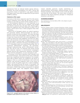 remain clinically quiescent, usually manifesting as
advanced disease. With surgery, radiation therapy, or com-
bination treatment, many patients can be cured, but about
one third die of the disease. The usual cause of death is
infection of the distal respiratory passages or widespread
metastases and cachexia.
ACKNOWLEDGMENT
The contributions of Anirban Maitra, MD, to this chapter are grate-
fully acknowledged.
BIBLIOGRAPHY
American Thoracic Society; European Respiratory Society: Interna-
tional Multidisciplinary Consensus Classiﬁcation of the Idiopathic
Interstitial Pneumonias. This joint statement of the American Tho-
racic Society (ATS) and the European Respiratory Society (ERS) was
adopted by the ATS board of directors, June 2001 and by the ERS
Executive Committee, June 2001. Am J Respir Crit Care Med 165:277,
2002. [The authoritative classiﬁcation of interstitial pneumonias from the
two major trans-Atlantic pulmonary societies.]
Baughman RP, Lower EE, du Bois RM: Sarcoidosis. Lancet 361:1111,
2003. [A good review of this subject, including evidence on the role of
genetic polymorphisms that determine susceptibility to sarcoidosis, and
treatment options.]
Beasley MB: Smoking-related small airway disease—a review and
update. Adv Anat Pathol 17:270, 2010. [Review of histologic ﬁndings
and pathogenesis of small airway disease in smoking-related diseases.]
Collard HR, King TE Jr: Demystifying idiopathic interstitial pneumo-
nia. Arch Intern Med 163:17, 2003. [A review on the histopathologic and
clinical features distinguishing interstitial pneumonias from other causes
of pulmonary ﬁbrosis, with particular emphasis on idiopathic pulmonary
ﬁbrosis and the importance of recognizing this pattern.]
Cosio MG, Saetta M, Agusti A: Immunologic aspects of chronic
obstructive pulmonary disease. N Engl J Med 360:2445, 2009. [An
excellent review of mechanisms leading to COPD.]
Davies D, Wicks J, Powell RM, et al: Airway remodeling in asthma:
new insights. J Allergy Clin Immunol 111:215, 2003. [A review on the
structural changes involved in asthma pathogenesis, and the role of can-
didate gene polymorphisms that may confer potential susceptibility to
airway remodeling and asthma.]
Eramo A, Haas TL, De Maria R: Lung cancer stem cells: tools and
targets to ﬁght lung cancer. Oncogene 29:4625, 2010. [Review of what
is currently known about lung cancer stem cells and their diagnostic,
prognostic, and therapeutic implications.]
Frieden TR, Sterling TR, Munsiff SS, et al: Tuberculosis. Lancet 362:887,
2003. [A clinical review on global trends in tuberculosis, emergence of
multidrug resistance, and measures for primary prevention of this disease
from a public health perspective.]
Hogg JC, Timens W: The pathology of chronic obstructive pulmonary
disease. Annu Rev Pathol 4:435, 2009. [A comprehensive review on the
pathogenesis of COPD, stressing the roles of inﬂammation, tissue repair
and remodeling, and small airway disease in COPD.]
Horowitz JC, Martinez FJ, Thannickal VJ: Mesenchymal cell fate
and phenotypes in the pathogenesis of emphysema. COPD 6:201,
2009. [An excellent discussion of the emerging evidence supporting that
genetic factors, inﬂammation and environmental factors, including
cigarette smoke itself, collectively contribute to the pathogenesis of
emphysema.]
Jones KD: An update on lung cancer staging. Adv Anat Pathol 17:33,
2010. [Review of the tumor-node-metastasis (TNM) criteria for lung
cancer staging.]
King PT: The pathophysiology of bronchiectasis. Int J Chron Obstruct
Pulmon Dis 4:411, 2009. [A review of the pathology, associated condi-
tions, and microbiology of bronchiectasis.]
Meyers DA: Genetics of asthma and allergy: what have we learned?
J Allergy Clin Immunol 126:439, 2010. [An update on genetic approaches
to understanding the susceptibility and severity of asthma and allergy.]
Noguchi M: Stepwise progression of pulmonary adenocarcinoma—
clinical and molecular implications. Cancer Metastasis Rev 29:15,
2010. [Correlates the progression of adenocarcinoma with molecular
514 C H A P T E R 12 Lung
transmission from an infected mother during delivery.
Therefore, the recent availability of an HPV vaccine that
can protect women of reproductive age against infection
with types 6 and 11 provides an opportunity for prevention
of RRP in children.
Carcinoma of the Larynx
Carcinoma of the larynx represents only 2% of all cancers.
It most commonly occurs after age 40 years and is more
common in men than in women (with a gender ratio of 7
: 1). Environmental inﬂuences are very important in its
causation; nearly all cases occur in smokers, and alcohol
and asbestos exposure may also play roles. Human papil-
lomavirus sequences have been detected in about 15% of
tumors, which tend to have a better prognosis than other
carcinomas.
About 95% of laryngeal cancers are typical squamous
cell carcinomas. Rarely, adenocarcinomas are seen, pre-
sumably arising from mucous glands. The tumor develops
directly on the vocal cords (glottic tumors) in 60% to 75%
of cases, but it may arise above the cords (supraglottic; 25%
to 40%) or below the cords (subglottic; less than 5%). Squa-
mous cell carcinomas of the larynx begin as in situ lesions
that later appear as pearly gray, wrinkled plaques on the
mucosal surface, ultimately ulcerating and fungating (Fig.
12–51). The glottic tumors are usually keratinizing, well- to
moderately differentiated squamous cell carcinomas,
although nonkeratinizing, poorly differentiated carcino-
mas may also be seen. As expected with lesions arising
from recurrent exposure to environmental carcinogens,
adjacent mucosa may demonstrate squamous cell hyper-
plasia with foci of dysplasia, or even carcinoma in situ.
Carcinoma of the larynx manifests itself clinically with
persistent hoarseness. The location of the tumor within the
larynx has a signiﬁcant bearing on prognosis. For example,
about 90% of glottic tumors are conﬁned to the larynx at
diagnosis. First, as a result of interference with vocal cord
mobility, they develop symptoms early in the course of
disease; second, the glottic region has a sparse lymphatic
supply, and spread beyond the larynx is uncommon. By
contrast, the supraglottic larynx is rich in lymphatic spaces,
and nearly a third of these tumors metastasize to regional
(cervical) lymph nodes. The subglottic tumors tend to
Figure 12–51 Laryngeal squamous cell carcinoma (arrow) arising in a
supraglottic location (above the true vocal cord). changes.]
 
