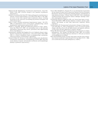 Lesions of the Upper Respiratory Tract 515
Travis WD, Brambilla E, Noguchi M, et al: International Association
for the Study of Lung Cancer/American Thoracic Society/European
Respiratory Society international multidisciplinary classiﬁcation of
lung adenocarcinoma. J Thorac Oncol 6:244, 2011. [New classiﬁcation
of adenocarcinoma that incorporates clinical, radiologic, histologic, molec-
ular, and prognostic features.]
Tsushima K, King LS, Aggarwal NR, et al: Acute lung injury review.
Intern Med 48:621, 2009. [Includes deﬁnition, incidence, outcome, patho-
genesis, and therapy of acute lung injury/acute respiratory distress
syndrome.]
Varella-Garcia M: Chromosomal and genomic changes in lung cancer.
Cell Adh Migr 4:1, 2010. [Comprehensive review of recurrent genomic
changes affecting cell growth and differentiation and apoptotic pathways
in lung cancer and their application to targeted therapy.]
Walter MJ, Holtzmann MJ: A centennial history of research on asthma
pathogenesis. Am J Respir Cell Mol Biol 32:483, 2005. [An excellent
summary paper describing important milestones in 100 years of research
on the pathogenesis of asthma.]
Ware LB: Pathophysiology of acute lung injury and the acute respira-
tory distress syndrome. Semin Respir Crit Care Med 27:337, 2006.
[An excellent discussion of the pathogenesis of ARDS.]
Rabinovitch M: Pathobiology of pulmonary hypertension. Annu Rev
Pathol 2:369, 2007. [Current concepts in the causation of pulmonary
hypertension.]
Rimal B, Greenberg AK, Rom WN: Basic pathogenetic mechanisms in
silicosis: current understanding. Curr Opin Pulm Med 11:169; 2005.
[A review on how silica exposure leads to pulmonary disease, including
discussions on the controversy surrounding the potential carcinogenic role
of this mineral dust.]
Runo J, Loyd J: Primary pulmonary hypertension. Lancet 361:1533,
2003. [A comprehensive review on the genetics, pathophysiology, clinical
manifestations, and treatment options for this entity.]
Sekido Y, Fong KM, Minna JD: Molecular genetics of lung cancer.
Annu Rev Med 54:73, 2003. [An outstanding review on the molecular
abnormalities underlying lung cancers, particularly those differentiating
SCLCs from NSCLCs.]
Simonneau G, Robbins IM, Beghetti M, et al: Updated clinical classi-
ﬁcation of pulmonary hypertension. J Am Coll Cardiol 30:54, 2009.
[This is a clinical classiﬁcation based on pathophysiologic mechanisms,
clinical presentation, and therapeutic approaches.]
Stewart S, Rassi D: Advances in the understanding and classiﬁcation
of pulmonary hypertension. Histopathology 54:104, 2009. [Describes
recent advances in genetic and molecular mechanisms and histopathologic
ﬁndings in pulmonary hypertension.]
 
