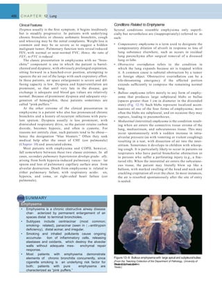 Conditions Related to Emphysema
Several conditions resemble emphysema only superﬁ-
cially but nevertheless are (inappropriately) referred to as
such:
• Compensatory emphysema is a term used to designate the
compensatory dilation of alveoli in response to loss of
lung substance elsewhere, such as occurs in residual
lung parenchyma after surgical removal of a diseased
lung or lobe.
• Obstructive overinﬂation refers to the condition in
which the lung expands because air is trapped within
it. A common cause is subtotal obstruction by a tumor
or foreign object. Obstructive overinﬂation can be a
life-threatening emergency if the affected portion
extends sufﬁciently to compress the remaining normal
lung.
• Bullous emphysema refers merely to any form of emphy-
sema that produces large subpleural blebs or bullae
(spaces greater than 1 cm in diameter in the distended
state) (Fig. 12–9). Such blebs represent localized accen-
tuations of one of the four forms of emphysema; most
often the blebs are subpleural, and on occasion they may
rupture, leading to pneumothorax.
• Mediastinal (interstitial) emphysema is the condition result-
ing when air enters the connective tissue stroma of the
lung, mediastinum, and subcutaneous tissue. This may
occur spontaneously with a sudden increase in intra-
alveolar pressure (as with vomiting or violent coughing)
resulting in a tear, with dissection of air into the inter-
stitium. Sometimes it develops in children with whoop-
ing cough. It is particularly likely to occur in patients on
respirators who have partial bronchiolar obstruction or
in persons who suffer a perforating injury (e.g., a frac-
tured rib). When the interstitial air enters the subcutane-
ous tissue, the patient may literally blow up like a
balloon, with marked swelling of the head and neck and
crackling crepitation all over the chest. In most instances,
the air is resorbed spontaneously after the site of entry
is sealed.
466 C H A P T E R 12 Lung
Clinical Features
Dyspnea usually is the ﬁrst symptom; it begins insidiously
but is steadily progressive. In patients with underlying
chronic bronchitis or chronic asthmatic bronchitis, cough
and wheezing may be the initial complaints. Weight loss is
common and may be so severe as to suggest a hidden
malignant tumor. Pulmonary function tests reveal reduced
FEV1 with normal or near-normal FVC. Hence, the ratio of
FEV1 to FVC is reduced.
The classic presentation in emphysema with no “bron-
chitic” component is one in which the patient is barrel-
chested and dyspneic, with obviously prolonged expiration,
sitting forward in a hunched-over position, attempting to
squeeze the air out of the lungs with each expiratory effort.
In these patients, air space enlargement is severe and dif-
fusing capacity is low. Dyspnea and hyperventilation are
prominent, so that until very late in the disease, gas
exchange is adequate and blood gas values are relatively
normal. Because of prominent dyspnea and adequate oxy-
genation of hemoglobin, these patients sometimes are
called “pink puffers.”
At the other extreme of the clinical presentation in
emphysema is a patient who also has pronounced chronic
bronchitis and a history of recurrent infections with puru-
lent sputum. Dyspnea usually is less prominent, with
diminished respiratory drive, so the patient retains carbon
dioxide, becomes hypoxic, and often is cyanotic. For
reasons not entirely clear, such patients tend to be obese—
hence the designation “blue bloaters.” Often they seek
medical help after the onset of CHF (cor pulmonale)
(Chapter 10) and associated edema.
Most patients with emphysema and COPD, however,
fall somewhere between these two classic extremes. In all
cases, secondary pulmonary hypertension develops gradu- ally,
arising from both hypoxia-induced pulmonary vascu- lar
spasm and loss of pulmonary capillary surface area from
alveolar destruction. Death from emphysema is related to
either pulmonary failure, with respiratory acido- sis,
hypoxia, and coma, or right-sided heart failure (cor
pulmonale).
SUMMARY
Emphysema
• Emphysema is a chronic obstructive airway disease
char- acterized by permanent enlargement of air
spaces distal to terminal bronchioles.
• Subtypes include centriacinar (most common;
smoking- related), panacinar (seen in  1-antitrypsin
deﬁciency), distal acinar, and irregular.
• Smoking and inhaled pollutants cause ongoing
accumula- tion of inﬂammatory cells, releasing
elastases and oxidants, which destroy the alveolar
walls without adequate mes- enchymal repair
response.
• Most patients with emphysema demonstrate
elements of chronic bronchitis concurrently, since
cigarette smoking is an underlying risk factor for
both; patients with pure emphysema are
characterized as “pink puffers.”
Figure 12–9 Bullous emphysemawith large apical and subpleuralbullae.
(From the Teaching Collection of the Department of Pathology, University of
Texas SouthwesternMedical School, Dallas,
Texas.)
 