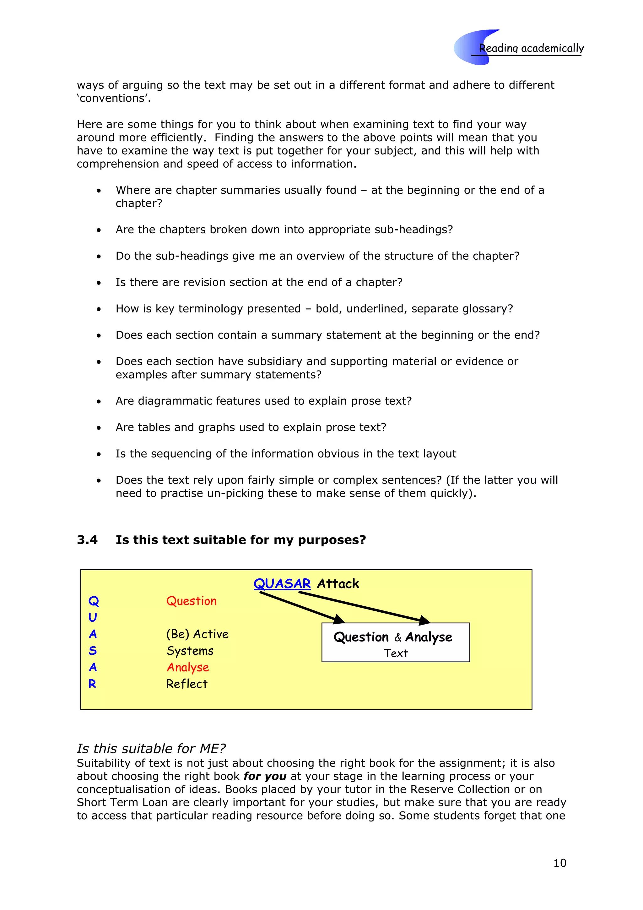 Reading academically

                                                                      Skills
ways of arguing so the text may be set out in a different format and adhere to different
‘conventions’.

Here are some things for you to think about when examining text to find your way
around more efficiently. Finding the answers to the above points will mean that you
have to examine the way text is put together for your subject, and this will help with
comprehension and speed of access to information.

   •   Where are chapter summaries usually found – at the beginning or the end of a
       chapter?

   •   Are the chapters broken down into appropriate sub-headings?

   •   Do the sub-headings give me an overview of the structure of the chapter?

   •   Is there are revision section at the end of a chapter?

   •   How is key terminology presented – bold, underlined, separate glossary?

   •   Does each section contain a summary statement at the beginning or the end?

   •   Does each section have subsidiary and supporting material or evidence or
       examples after summary statements?

   •   Are diagrammatic features used to explain prose text?

   •   Are tables and graphs used to explain prose text?

   •   Is the sequencing of the information obvious in the text layout

   •   Does the text rely upon fairly simple or complex sentences? (If the latter you will
       need to practise un-picking these to make sense of them quickly).



3.4    Is this text suitable for my purposes?


                                 QUASAR Attack
  Q             Question
  U
  A             (Be) Active                     Question & Analyse
  S             Systems                                  Text
  A             Analyse
  R             Reflect




Is this suitable for ME?
Suitability of text is not just about choosing the right book for the assignment; it is also
about choosing the right book for you at your stage in the learning process or your
conceptualisation of ideas. Books placed by your tutor in the Reserve Collection or on
Short Term Loan are clearly important for your studies, but make sure that you are ready
to access that particular reading resource before doing so. Some students forget that one



                                                                                         10
 