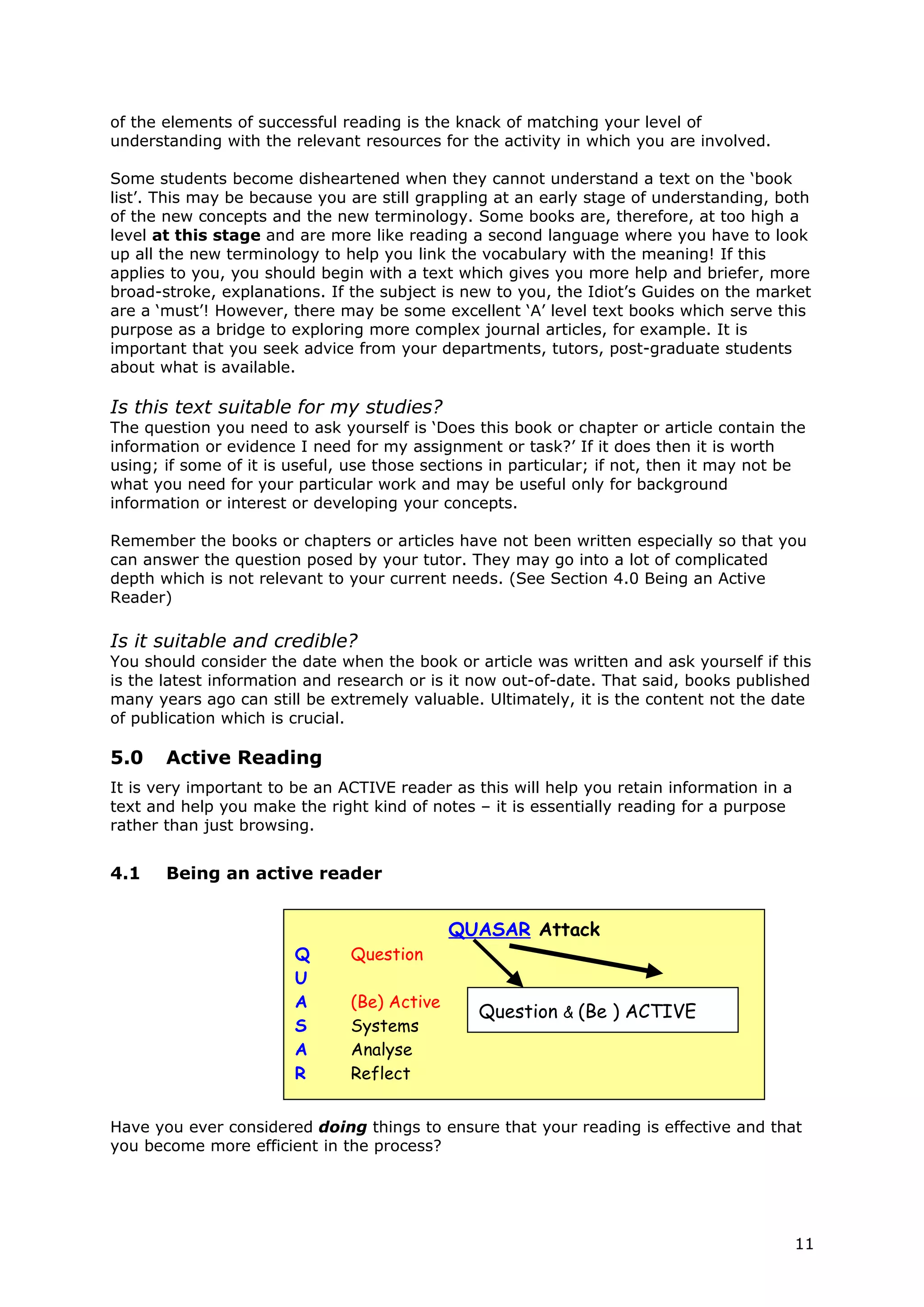 of the elements of successful reading is the knack of matching your level of
understanding with the relevant resources for the activity in which you are involved.

Some students become disheartened when they cannot understand a text on the ‘book
list’. This may be because you are still grappling at an early stage of understanding, both
of the new concepts and the new terminology. Some books are, therefore, at too high a
level at this stage and are more like reading a second language where you have to look
up all the new terminology to help you link the vocabulary with the meaning! If this
applies to you, you should begin with a text which gives you more help and briefer, more
broad-stroke, explanations. If the subject is new to you, the Idiot’s Guides on the market
are a ‘must’! However, there may be some excellent ‘A’ level text books which serve this
purpose as a bridge to exploring more complex journal articles, for example. It is
important that you seek advice from your departments, tutors, post-graduate students
about what is available.

Is this text suitable for my studies?
The question you need to ask yourself is ‘Does this book or chapter or article contain the
information or evidence I need for my assignment or task?’ If it does then it is worth
using; if some of it is useful, use those sections in particular; if not, then it may not be
what you need for your particular work and may be useful only for background
information or interest or developing your concepts.

Remember the books or chapters or articles have not been written especially so that you
can answer the question posed by your tutor. They may go into a lot of complicated
depth which is not relevant to your current needs. (See Section 4.0 Being an Active
Reader)

Is it suitable and credible?
You should consider the date when the book or article was written and ask yourself if this
is the latest information and research or is it now out-of-date. That said, books published
many years ago can still be extremely valuable. Ultimately, it is the content not the date
of publication which is crucial.

5.0    Active Reading
It is very important to be an ACTIVE reader as this will help you retain information in a
text and help you make the right kind of notes – it is essentially reading for a purpose
rather than just browsing.


4.1    Being an active reader


                                             QUASAR Attack
                        Q      Question
                        U
                        A      (Be) Active
                                                Question & (Be ) ACTIVE
                        S      Systems
                        A      Analyse
                        R      Reflect


Have you ever considered doing things to ensure that your reading is effective and that
you become more efficient in the process?




                                                                                            11
 
