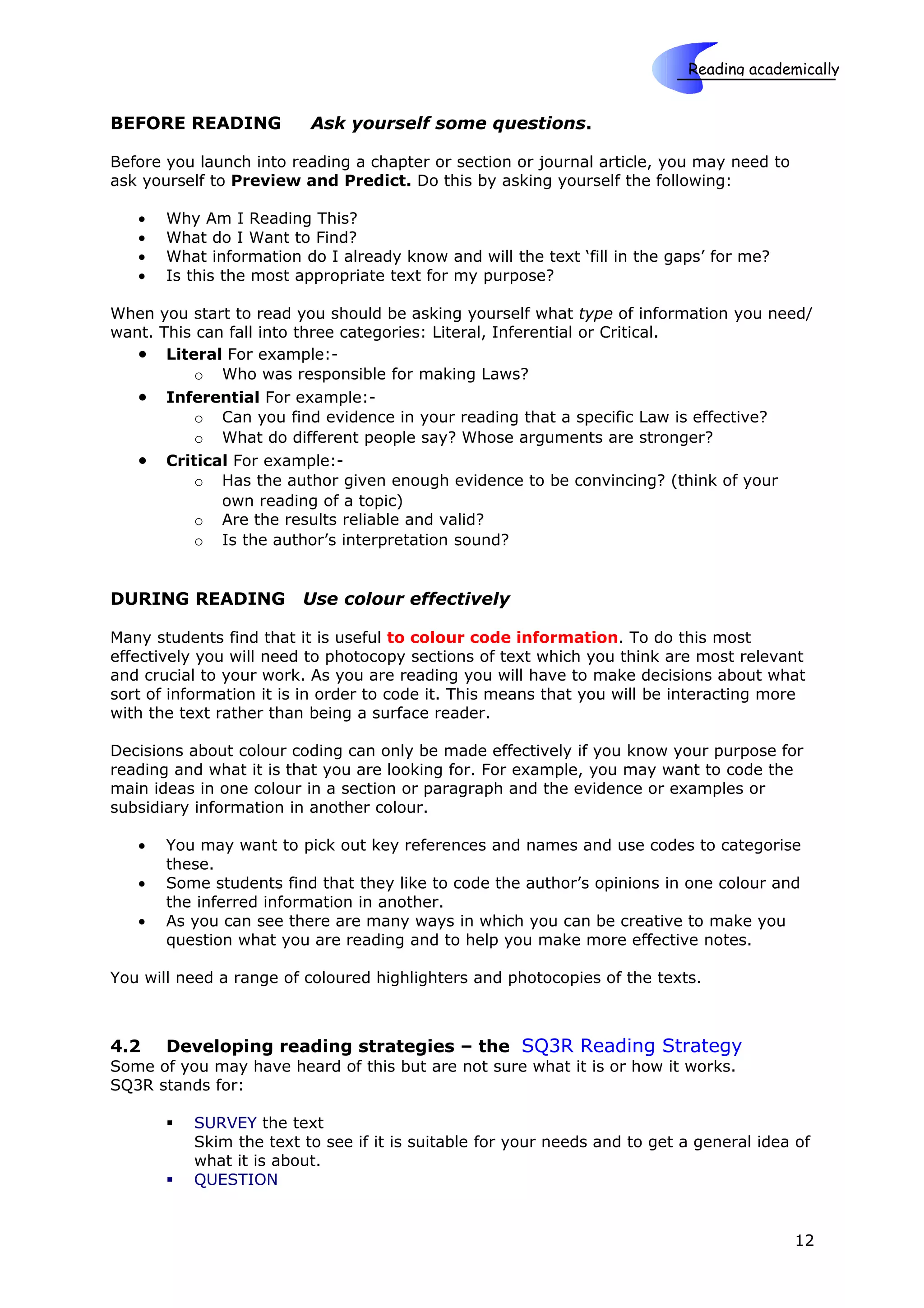 Reading academically

                                                                       Skills
BEFORE READING            Ask yourself some questions.

Before you launch into reading a chapter or section or journal article, you may need to
ask yourself to Preview and Predict. Do this by asking yourself the following:

   •   Why Am I Reading This?
   •   What do I Want to Find?
   •   What information do I already know and will the text ‘fill in the gaps’ for me?
   •   Is this the most appropriate text for my purpose?

When you start to read you should be asking yourself what type of information you need/
want. This can fall into three categories: Literal, Inferential or Critical.
   • Literal For example:-
           o Who was responsible for making Laws?
   • Inferential For example:-
           o Can you find evidence in your reading that a specific Law is effective?
           o What do different people say? Whose arguments are stronger?
   • Critical For example:-
           o Has the author given enough evidence to be convincing? (think of your
              own reading of a topic)
           o Are the results reliable and valid?
           o Is the author’s interpretation sound?


DURING READING           Use colour effectively

Many students find that it is useful to colour code information. To do this most
effectively you will need to photocopy sections of text which you think are most relevant
and crucial to your work. As you are reading you will have to make decisions about what
sort of information it is in order to code it. This means that you will be interacting more
with the text rather than being a surface reader.

Decisions about colour coding can only be made effectively if you know your purpose for
reading and what it is that you are looking for. For example, you may want to code the
main ideas in one colour in a section or paragraph and the evidence or examples or
subsidiary information in another colour.

   •   You may want to pick out key references and names and use codes to categorise
       these.
   •   Some students find that they like to code the author’s opinions in one colour and
       the inferred information in another.
   •   As you can see there are many ways in which you can be creative to make you
       question what you are reading and to help you make more effective notes.

You will need a range of coloured highlighters and photocopies of the texts.



4.2    Developing reading strategies – the SQ3R Reading Strategy
Some of you may have heard of this but are not sure what it is or how it works.
SQ3R stands for:

          SURVEY the text
           Skim the text to see if it is suitable for your needs and to get a general idea of
           what it is about.
          QUESTION


                                                                                          12
 