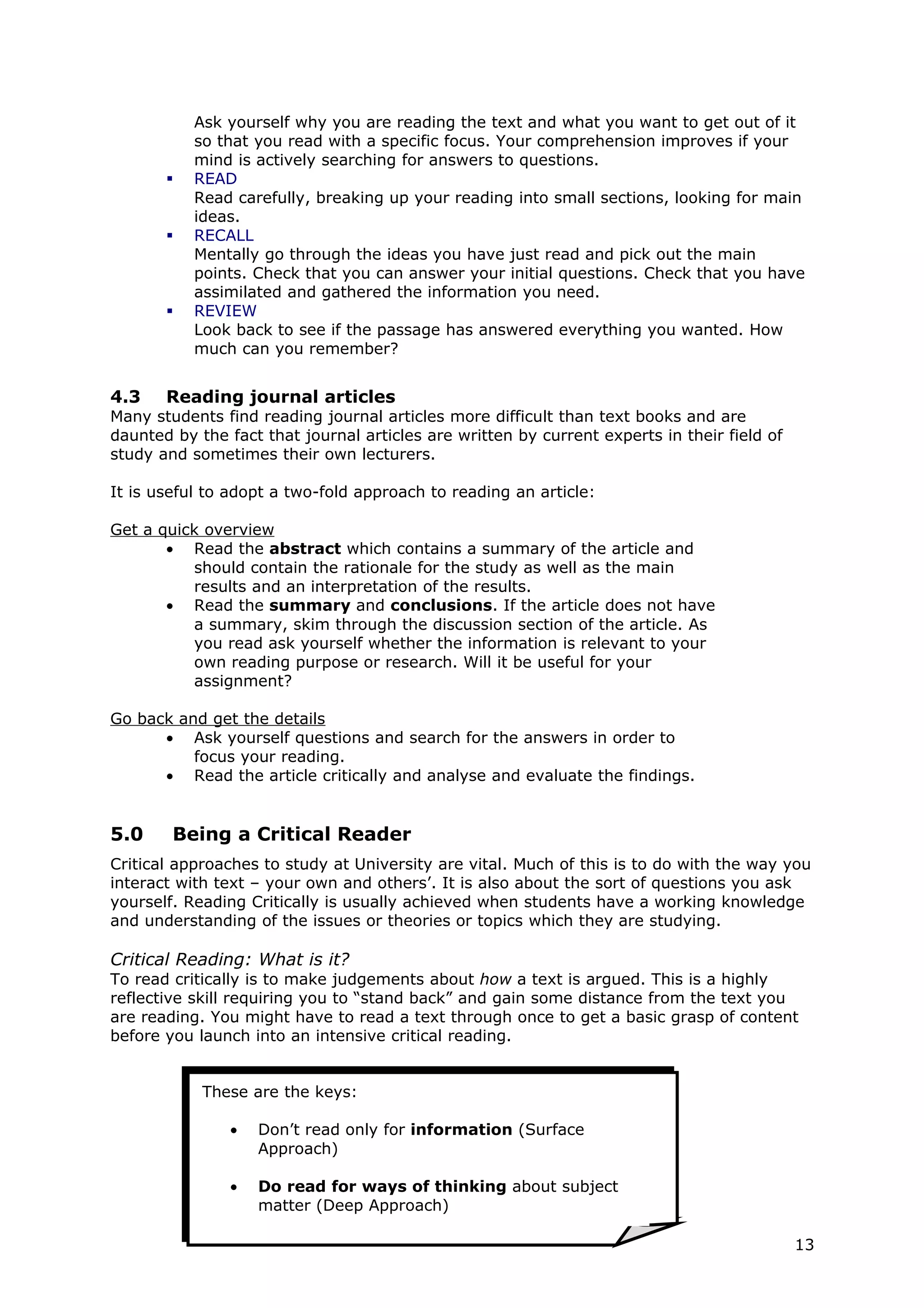 Ask yourself why you are reading the text and what you want to get out of it
           so that you read with a specific focus. Your comprehension improves if your
           mind is actively searching for answers to questions.
          READ
           Read carefully, breaking up your reading into small sections, looking for main
           ideas.
          RECALL
           Mentally go through the ideas you have just read and pick out the main
           points. Check that you can answer your initial questions. Check that you have
           assimilated and gathered the information you need.
          REVIEW
           Look back to see if the passage has answered everything you wanted. How
           much can you remember?


4.3    Reading journal articles
Many students find reading journal articles more difficult than text books and are
daunted by the fact that journal articles are written by current experts in their field of
study and sometimes their own lecturers.

It is useful to adopt a two-fold approach to reading an article:

Get a quick overview
       • Read the abstract which contains a summary of the article and
          should contain the rationale for the study as well as the main
          results and an interpretation of the results.
       • Read the summary and conclusions. If the article does not have
          a summary, skim through the discussion section of the article. As
          you read ask yourself whether the information is relevant to your
          own reading purpose or research. Will it be useful for your
          assignment?

Go back and get the details
      • Ask yourself questions and search for the answers in order to
          focus your reading.
      • Read the article critically and analyse and evaluate the findings.


5.0     Being a Critical Reader
Critical approaches to study at University are vital. Much of this is to do with the way you
interact with text – your own and others’. It is also about the sort of questions you ask
yourself. Reading Critically is usually achieved when students have a working knowledge
and understanding of the issues or theories or topics which they are studying.

Critical Reading: What is it?
To read critically is to make judgements about how a text is argued. This is a highly
reflective skill requiring you to “stand back” and gain some distance from the text you
are reading. You might have to read a text through once to get a basic grasp of content
before you launch into an intensive critical reading.


            These are the keys:

                •   Don’t read only for information (Surface
                    Approach)

                •   Do read for ways of thinking about subject
                    matter (Deep Approach)

                                                                                             13
 
