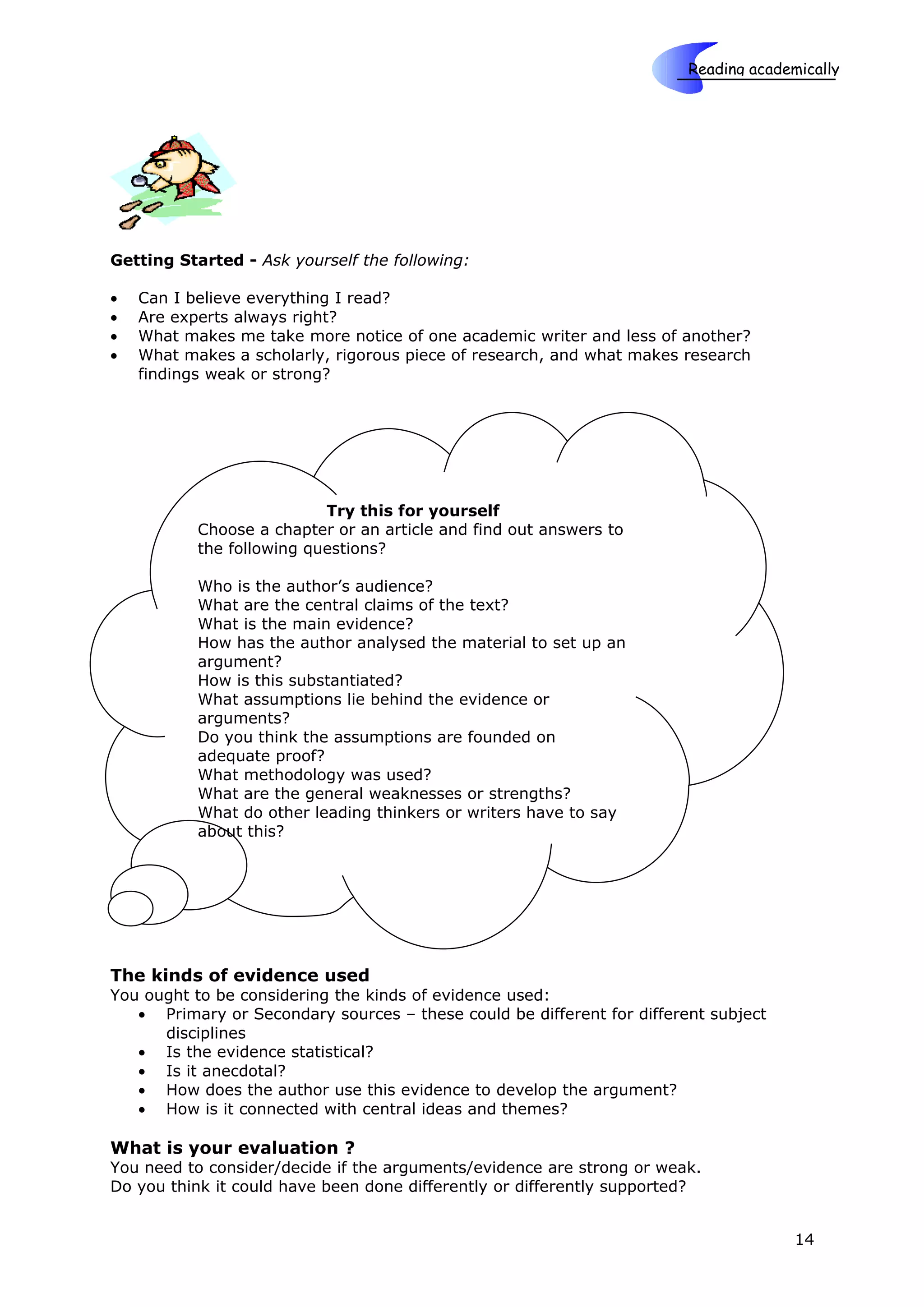 Reading academically

                                                                    Skills




Getting Started - Ask yourself the following:

•   Can I believe everything I read?
•   Are experts always right?
•   What makes me take more notice of one academic writer and less of another?
•   What makes a scholarly, rigorous piece of research, and what makes research
    findings weak or strong?




                           Try this for yourself
           Choose a chapter or an article and find out answers to
           the following questions?

           Who is the author’s audience?
           What are the central claims of the text?
           What is the main evidence?
           How has the author analysed the material to set up an
           argument?
           How is this substantiated?
           What assumptions lie behind the evidence or
           arguments?
           Do you think the assumptions are founded on
           adequate proof?
           What methodology was used?
           What are the general weaknesses or strengths?
           What do other leading thinkers or writers have to say
           about this?




The kinds of evidence used
You ought to be considering the kinds of evidence used:
   • Primary or Secondary sources – these could be different for different subject
      disciplines
   • Is the evidence statistical?
   • Is it anecdotal?
   • How does the author use this evidence to develop the argument?
   • How is it connected with central ideas and themes?

What is your evaluation ?
You need to consider/decide if the arguments/evidence are strong or weak.
Do you think it could have been done differently or differently supported?


                                                                                      14
 