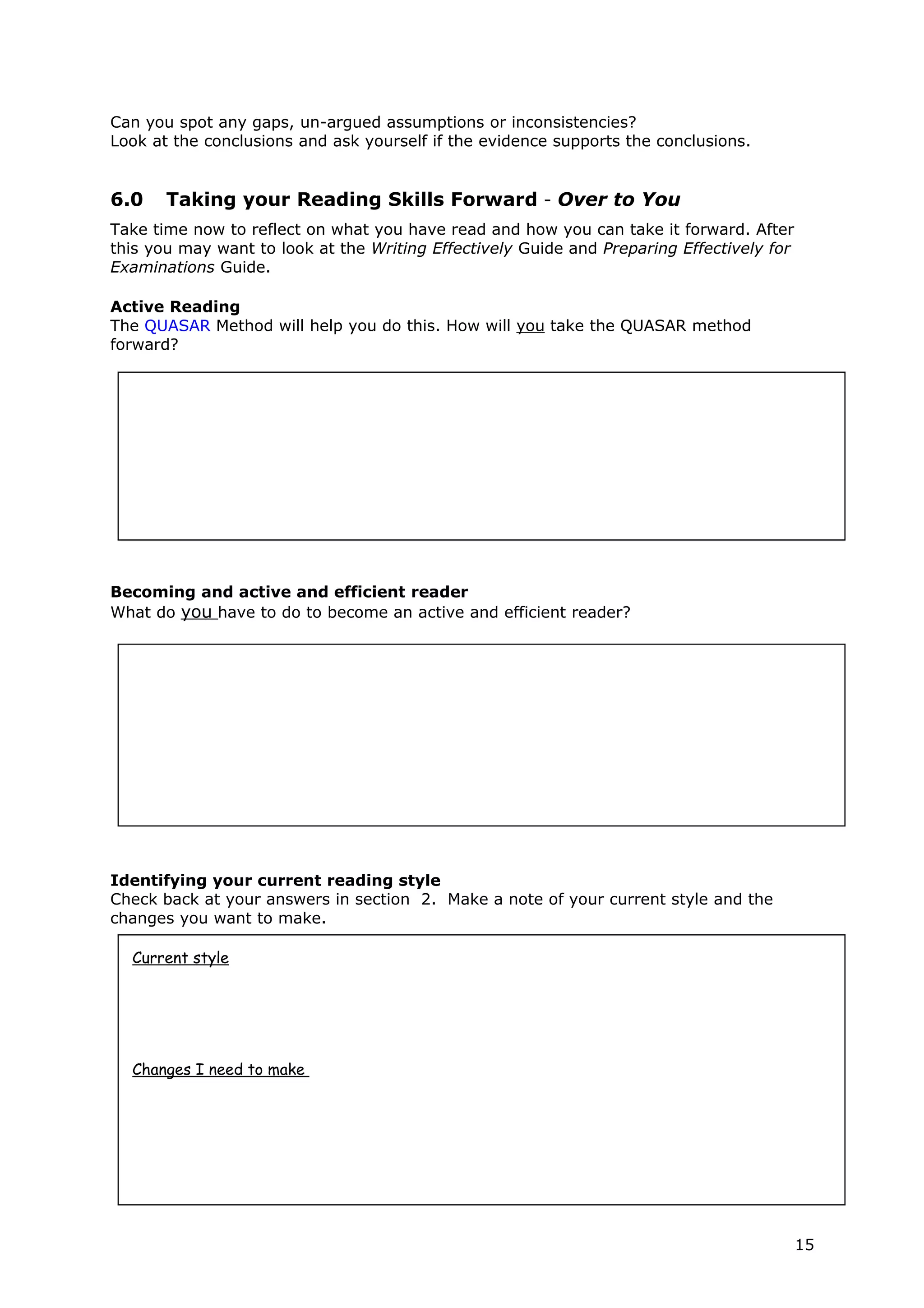 Can you spot any gaps, un-argued assumptions or inconsistencies?
Look at the conclusions and ask yourself if the evidence supports the conclusions.


6.0    Taking your Reading Skills Forward - Over to You
Take time now to reflect on what you have read and how you can take it forward. After
this you may want to look at the Writing Effectively Guide and Preparing Effectively for
Examinations Guide.

Active Reading
The QUASAR Method will help you do this. How will you take the QUASAR method
forward?




Becoming and active and efficient reader
What do you have to do to become an active and efficient reader?




Identifying your current reading style
Check back at your answers in section 2. Make a note of your current style and the
changes you want to make.

  Current style




  Changes I need to make




                                                                                           15
 
