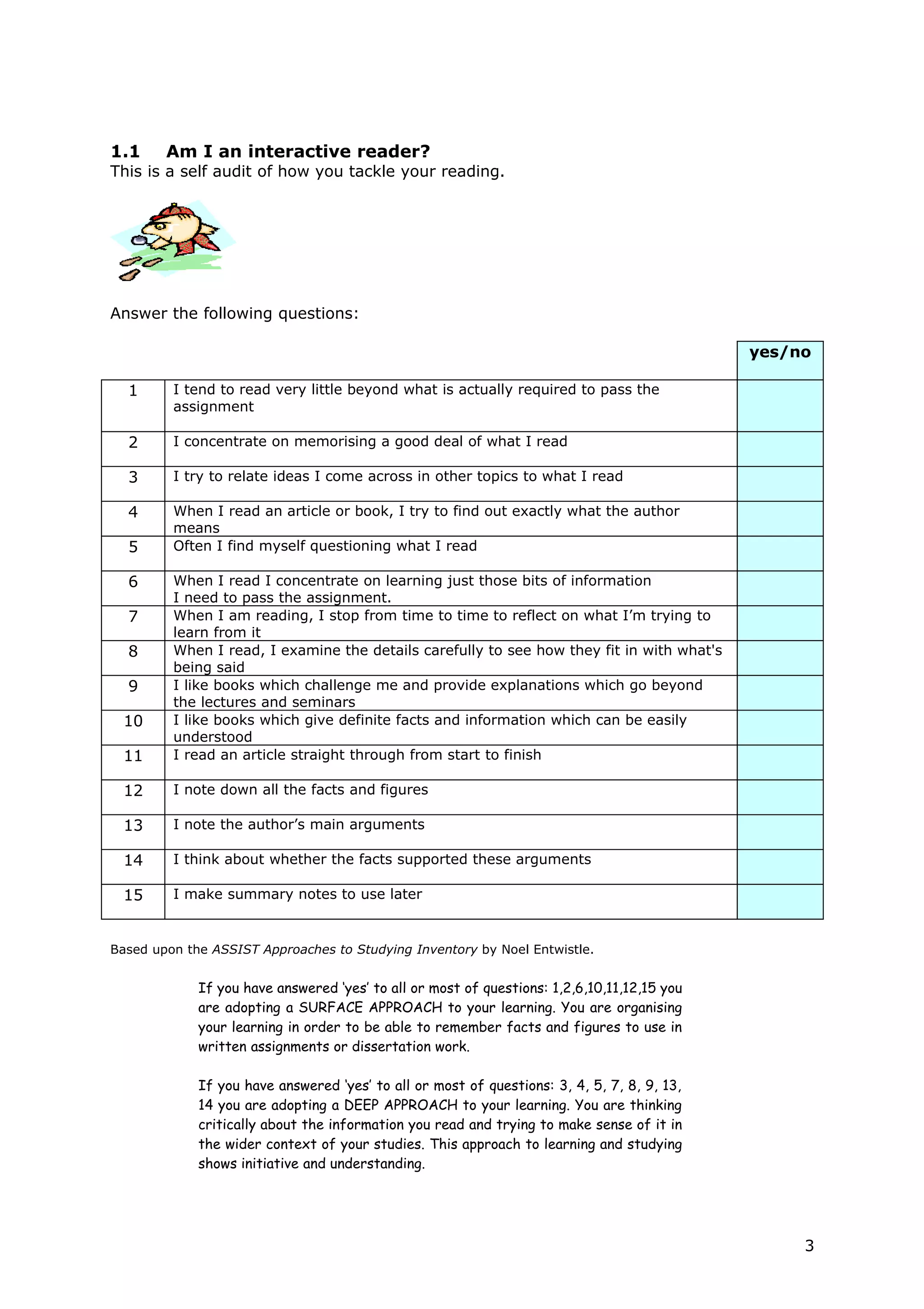 1.1     Am I an interactive reader?
This is a self audit of how you tackle your reading.




Answer the following questions:

                                                                                             yes/no

  1      I tend to read very little beyond what is actually required to pass the
         assignment

  2      I concentrate on memorising a good deal of what I read

  3      I try to relate ideas I come across in other topics to what I read

  4      When I read an article or book, I try to find out exactly what the author
         means
  5      Often I find myself questioning what I read

  6      When I read I concentrate on learning just those bits of information
         I need to pass the assignment.
  7      When I am reading, I stop from time to time to reflect on what I’m trying to
         learn from it
  8      When I read, I examine the details carefully to see how they fit in with what's
         being said
  9      I like books which challenge me and provide explanations which go beyond
         the lectures and seminars
 10      I like books which give definite facts and information which can be easily
         understood
 11      I read an article straight through from start to finish

 12      I note down all the facts and figures

 13      I note the author’s main arguments

 14      I think about whether the facts supported these arguments

 15      I make summary notes to use later


Based upon the ASSIST Approaches to Studying Inventory by Noel Entwistle.


             If you have answered ‘yes’ to all or most of questions: 1,2,6,10,11,12,15 you
             are adopting a SURFACE APPROACH to your learning. You are organising
             your learning in order to be able to remember facts and figures to use in
             written assignments or dissertation work.

             If you have answered ‘yes’ to all or most of questions: 3, 4, 5, 7, 8, 9, 13,
             14 you are adopting a DEEP APPROACH to your learning. You are thinking
             critically about the information you read and trying to make sense of it in
             the wider context of your studies. This approach to learning and studying
             shows initiative and understanding.




                                                                                                  3
 