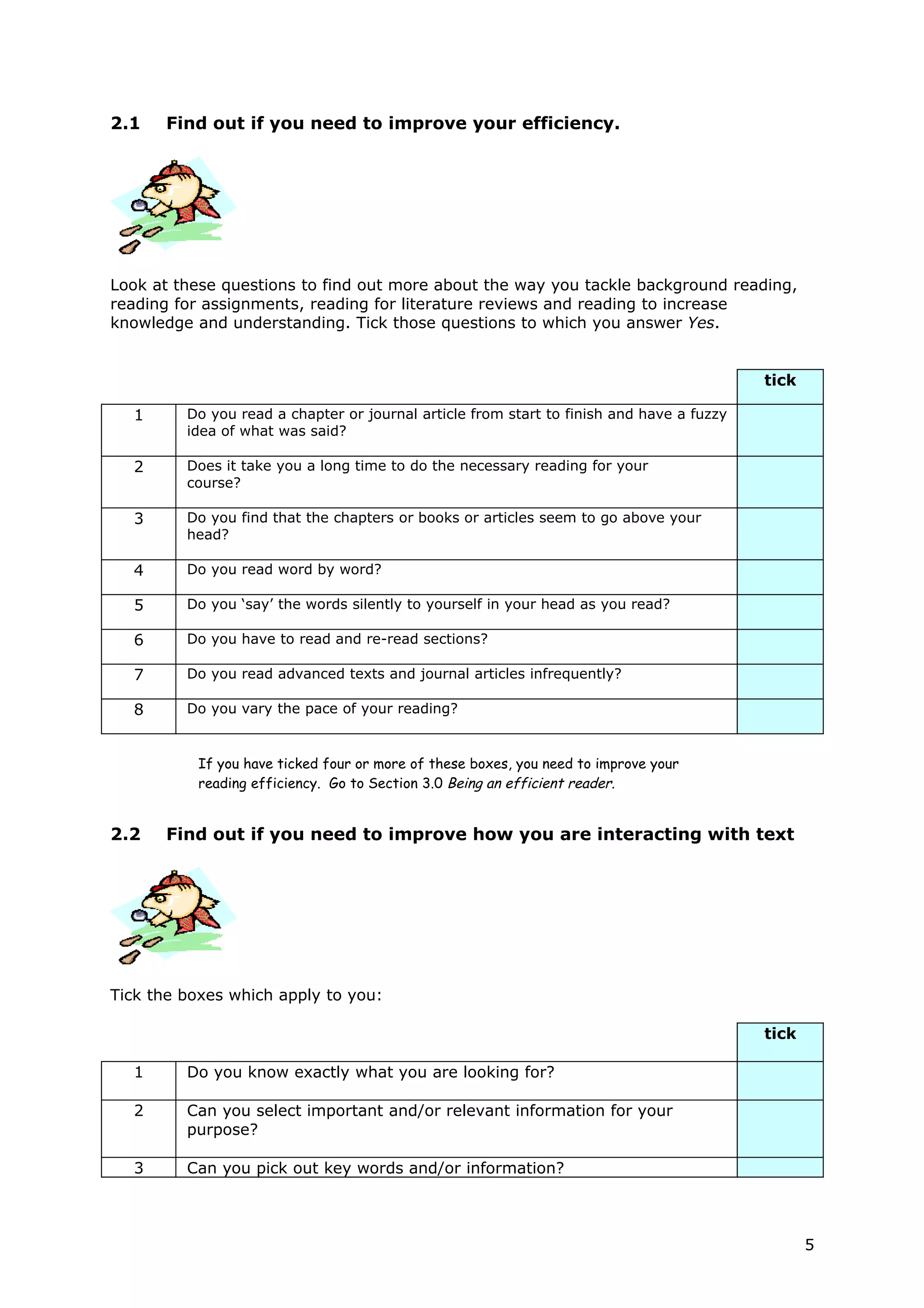 2.1   Find out if you need to improve your efficiency.




Look at these questions to find out more about the way you tackle background reading,
reading for assignments, reading for literature reviews and reading to increase
knowledge and understanding. Tick those questions to which you answer Yes.


                                                                                          tick

  1      Do you read a chapter or journal article from start to finish and have a fuzzy
         idea of what was said?

  2      Does it take you a long time to do the necessary reading for your
         course?

  3      Do you find that the chapters or books or articles seem to go above your
         head?

  4      Do you read word by word?

  5      Do you ‘say’ the words silently to yourself in your head as you read?

  6      Do you have to read and re-read sections?

  7      Do you read advanced texts and journal articles infrequently?

  8      Do you vary the pace of your reading?


          If you have ticked four or more of these boxes, you need to improve your
          reading efficiency. Go to Section 3.0 Being an efficient reader.


2.2   Find out if you need to improve how you are interacting with text




Tick the boxes which apply to you:

                                                                                          tick

  1      Do you know exactly what you are looking for?

  2      Can you select important and/or relevant information for your
         purpose?

  3      Can you pick out key words and/or information?



                                                                                                 5
 