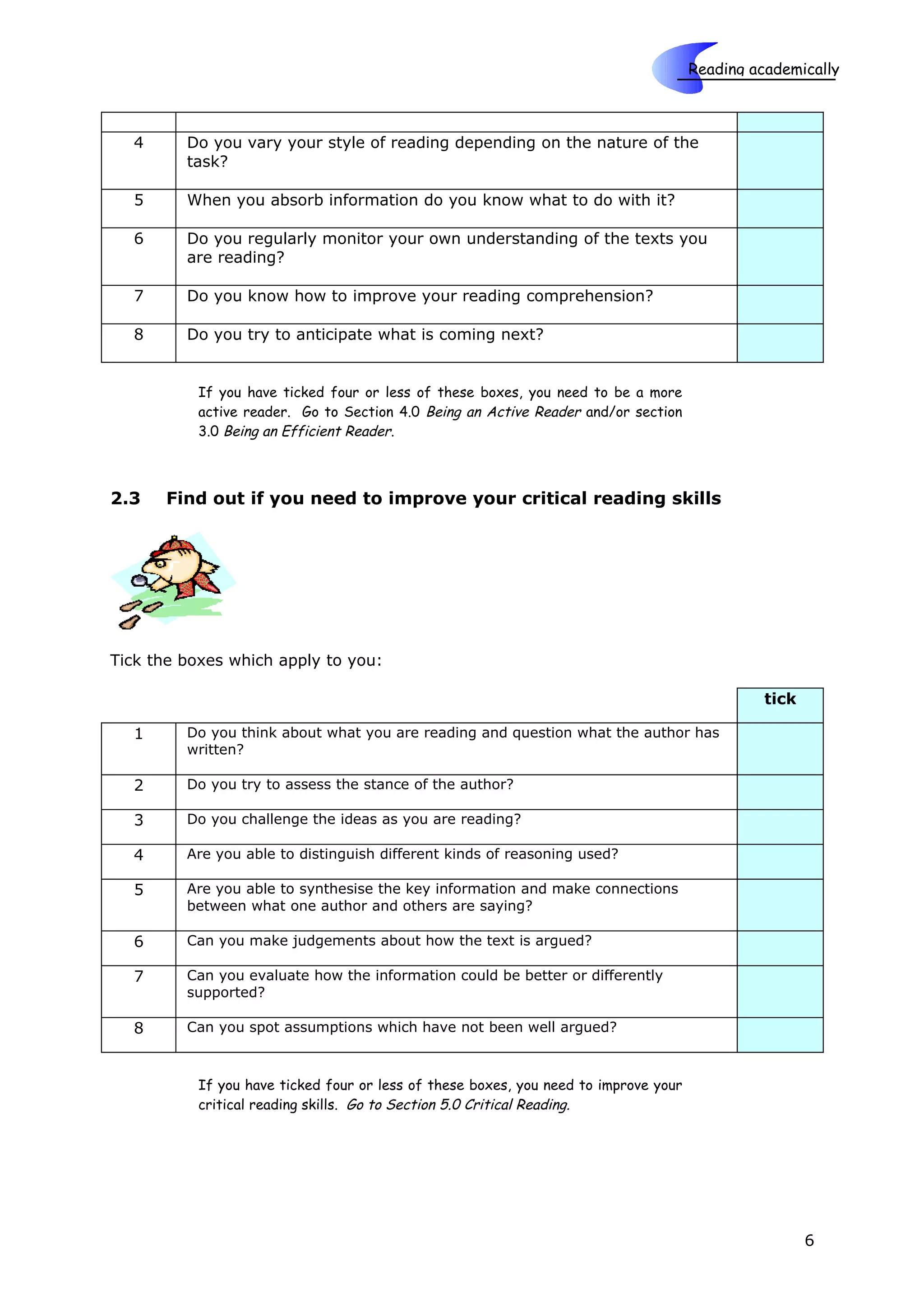 Reading academically

                                                                             Skills
  4      Do you vary your style of reading depending on the nature of the
         task?

  5      When you absorb information do you know what to do with it?

  6      Do you regularly monitor your own understanding of the texts you
         are reading?

  7      Do you know how to improve your reading comprehension?

  8      Do you try to anticipate what is coming next?


          If you have ticked four or less of these boxes, you need to be a more
          active reader. Go to Section 4.0 Being an Active Reader and/or section
          3.0 Being an Efficient Reader.



2.3   Find out if you need to improve your critical reading skills




Tick the boxes which apply to you:

                                                                                               tick

  1      Do you think about what you are reading and question what the author has
         written?

  2      Do you try to assess the stance of the author?

  3      Do you challenge the ideas as you are reading?

  4      Are you able to distinguish different kinds of reasoning used?

  5      Are you able to synthesise the key information and make connections
         between what one author and others are saying?

  6      Can you make judgements about how the text is argued?

  7      Can you evaluate how the information could be better or differently
         supported?

  8      Can you spot assumptions which have not been well argued?



          If you have ticked four or less of these boxes, you need to improve your
          critical reading skills. Go to Section 5.0 Critical Reading.




                                                                                                      6
 