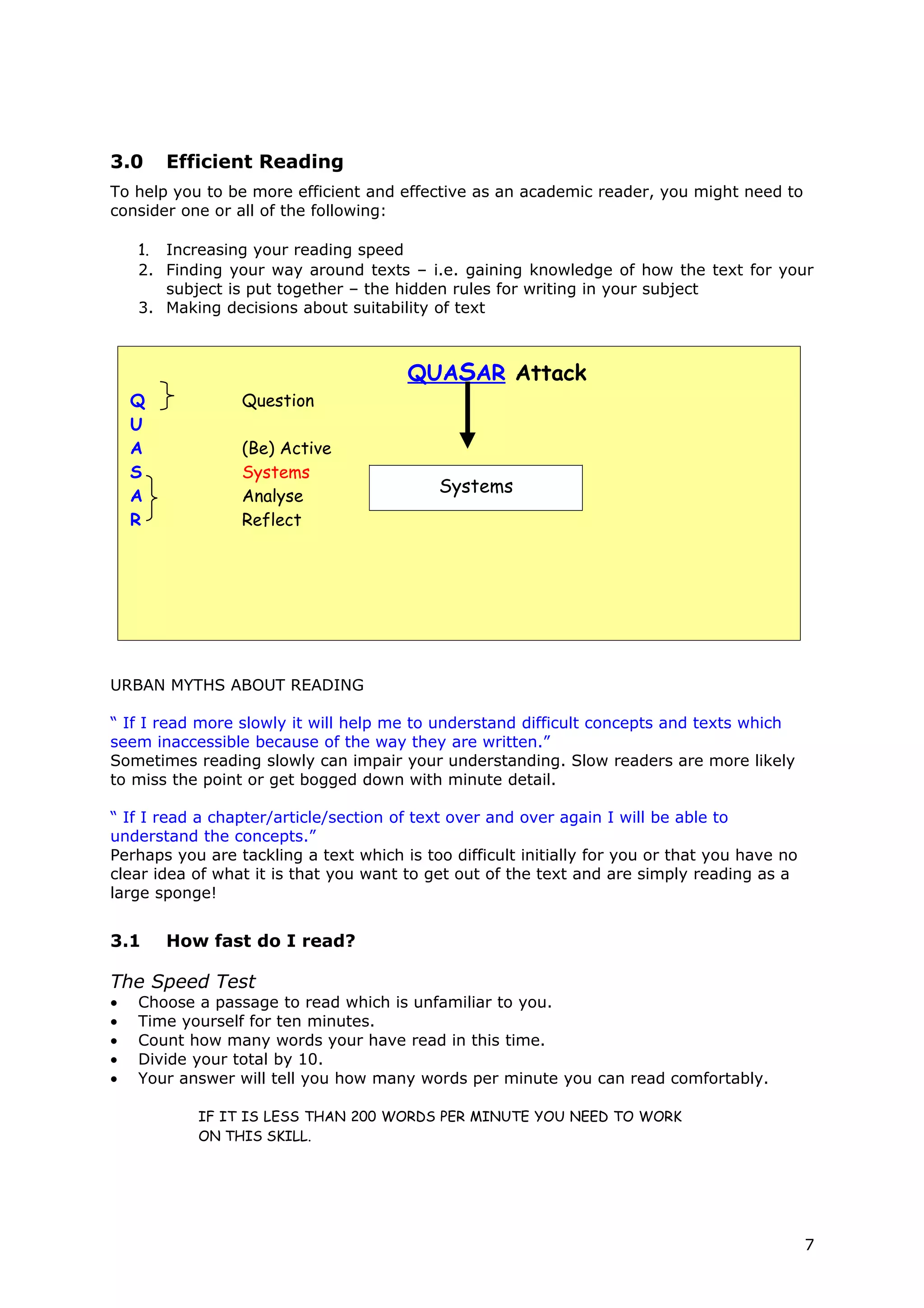 3.0     Efficient Reading
To help you to be more efficient and effective as an academic reader, you might need to
consider one or all of the following:

    1. Increasing your reading speed
    2. Finding your way around texts – i.e. gaining knowledge of how the text for your
       subject is put together – the hidden rules for writing in your subject
    3. Making decisions about suitability of text



                                       QUASAR Attack
    Q            Question
    U
    A            (Be) Active
    S            Systems
                                            Systems
    A            Analyse
    R            Reflect




URBAN MYTHS ABOUT READING

“ If I read more slowly it will help me to understand difficult concepts and texts which
seem inaccessible because of the way they are written.”
Sometimes reading slowly can impair your understanding. Slow readers are more likely
to miss the point or get bogged down with minute detail.

“ If I read a chapter/article/section of text over and over again I will be able to
understand the concepts.”
Perhaps you are tackling a text which is too difficult initially for you or that you have no
clear idea of what it is that you want to get out of the text and are simply reading as a
large sponge!


3.1     How fast do I read?

The Speed Test
•   Choose a passage to read which is unfamiliar to you.
•   Time yourself for ten minutes.
•   Count how many words your have read in this time.
•   Divide your total by 10.
•   Your answer will tell you how many words per minute you can read comfortably.

           IF IT IS LESS THAN 200 WORDS PER MINUTE YOU NEED TO WORK
           ON THIS SKILL.




                                                                                               7
 
