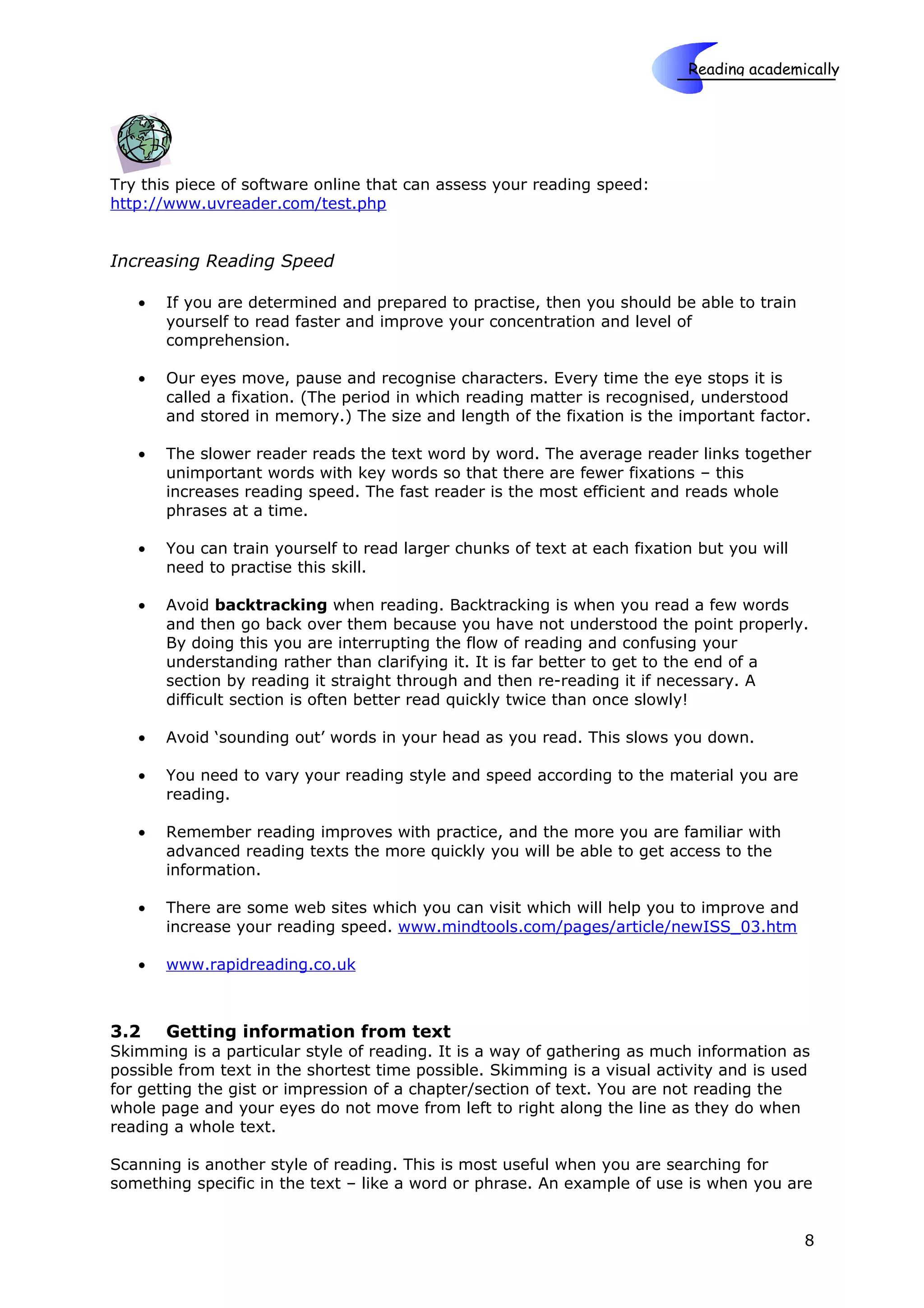 Reading academically

                                                                        Skills



Try this piece of software online that can assess your reading speed:
http://www.uvreader.com/test.php


Increasing Reading Speed

   •   If you are determined and prepared to practise, then you should be able to train
       yourself to read faster and improve your concentration and level of
       comprehension.

   •   Our eyes move, pause and recognise characters. Every time the eye stops it is
       called a fixation. (The period in which reading matter is recognised, understood
       and stored in memory.) The size and length of the fixation is the important factor.

   •   The slower reader reads the text word by word. The average reader links together
       unimportant words with key words so that there are fewer fixations – this
       increases reading speed. The fast reader is the most efficient and reads whole
       phrases at a time.

   •   You can train yourself to read larger chunks of text at each fixation but you will
       need to practise this skill.

   •   Avoid backtracking when reading. Backtracking is when you read a few words
       and then go back over them because you have not understood the point properly.
       By doing this you are interrupting the flow of reading and confusing your
       understanding rather than clarifying it. It is far better to get to the end of a
       section by reading it straight through and then re-reading it if necessary. A
       difficult section is often better read quickly twice than once slowly!

   •   Avoid ‘sounding out’ words in your head as you read. This slows you down.

   •   You need to vary your reading style and speed according to the material you are
       reading.

   •   Remember reading improves with practice, and the more you are familiar with
       advanced reading texts the more quickly you will be able to get access to the
       information.

   •   There are some web sites which you can visit which will help you to improve and
       increase your reading speed. www.mindtools.com/pages/article/newISS_03.htm

   •   www.rapidreading.co.uk



3.2    Getting information from text
Skimming is a particular style of reading. It is a way of gathering as much information as
possible from text in the shortest time possible. Skimming is a visual activity and is used
for getting the gist or impression of a chapter/section of text. You are not reading the
whole page and your eyes do not move from left to right along the line as they do when
reading a whole text.

Scanning is another style of reading. This is most useful when you are searching for
something specific in the text – like a word or phrase. An example of use is when you are


                                                                                            8
 