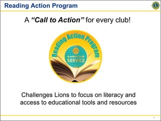 Reading Action Program

      A “Call to Action” for every club!




    Challenges Lions to focus on literacy and
    access to educational tools and resources

                                                1
 