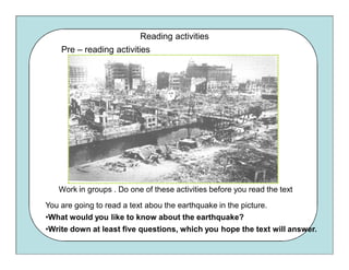 Reading activities
    Pre – reading activities




   Work in groups . Do one of these activities before you read the text

You are going to read a text abou the earthquake in the picture.
•What would you like to know about the earthquake?
•Write down at least five questions, which you hope the text will answer.
 