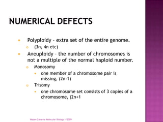    Polyploidy – extra set of the entire genome.
          (3n, 4n etc)
   Aneuploidy – the number of chromosomes is
    not a multiple of the normal haploid number.
          Monosomy
            one member of a chromosome pair is
               missing, (2n-1)
          Trisomy
            one chromosome set consists of 3 copies of a
               chromosome, (2n+1



        Mazen Zaharna Molecular Biology 1/2009
 