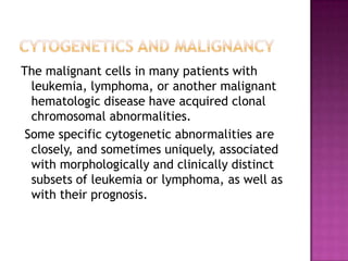 The malignant cells in many patients with
  leukemia, lymphoma, or another malignant
  hematologic disease have acquired clonal
  chromosomal abnormalities.
 Some specific cytogenetic abnormalities are
  closely, and sometimes uniquely, associated
  with morphologically and clinically distinct
  subsets of leukemia or lymphoma, as well as
  with their prognosis.
 