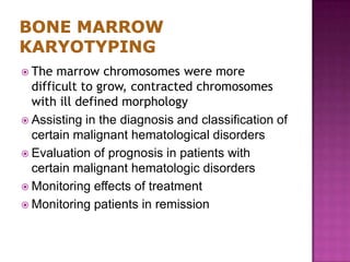  The  marrow chromosomes were more
  difficult to grow, contracted chromosomes
  with ill defined morphology
 Assisting in the diagnosis and classification of
  certain malignant hematological disorders
 Evaluation of prognosis in patients with
  certain malignant hematologic disorders
 Monitoring effects of treatment
 Monitoring patients in remission
 