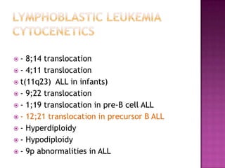 -  8;14 translocation
 - 4;11 translocation
 t(11q23) ALL in infants)
 - 9;22 translocation
 - 1;19 translocation in pre-B cell ALL
 - 12;21 translocation in precursor B ALL
 - Hyperdiploidy
 - Hypodiploidy
 - 9p abnormalities in ALL
 